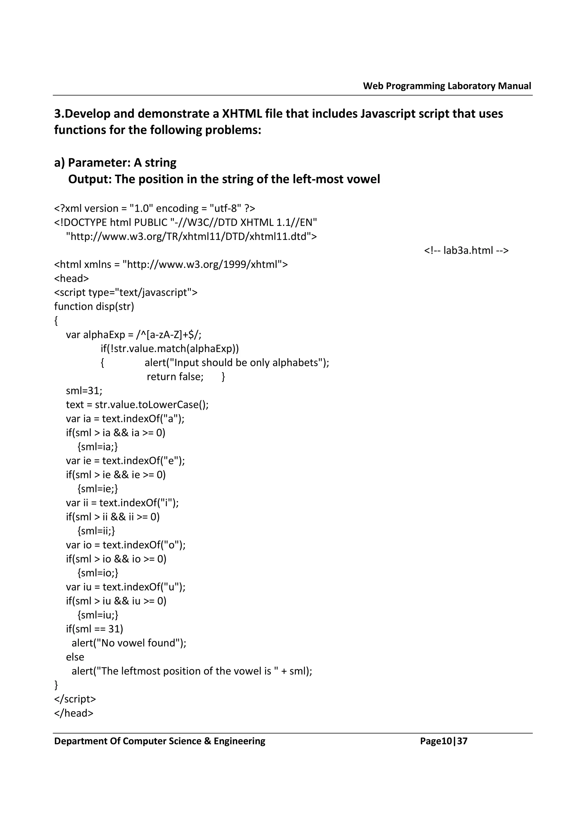 Web Programming Laboratory Manual 3.Develop and demonstrate a XHTML file that includes Javascript script that uses functions for the following problems: a) Parameter: A string Output: The position in the string of the left-most vowel <?xml version = "1.0" encoding = "utf-8" ?> <!DOCTYPE html PUBLIC "-//W3C//DTD XHTML 1.1//EN" "http://www.w3.org/TR/xhtml11/DTD/xhtml11.dtd"> <!-- lab3a.html --> <html xmlns = "http://www.w3.org/1999/xhtml"> <head> <script type="text/javascript"> function disp(str) { var alphaExp = /^[a-zA-Z]+$/; if(!str.value.match(alphaExp)) { alert("Input should be only alphabets"); return false; } sml=31; text = str.value.toLowerCase(); var ia = text.indexOf("a"); if(sml > ia && ia >= 0) {sml=ia;} var ie = text.indexOf("e"); if(sml > ie && ie >= 0) {sml=ie;} var ii = text.indexOf("i"); if(sml > ii && ii >= 0) {sml=ii;} var io = text.indexOf("o"); if(sml > io && io >= 0) {sml=io;} var iu = text.indexOf("u"); if(sml > iu && iu >= 0) {sml=iu;} if(sml == 31) alert("No vowel found"); else alert("The leftmost position of the vowel is " + sml); } </script> </head> Department Of Computer Science & Engineering Page10|37 