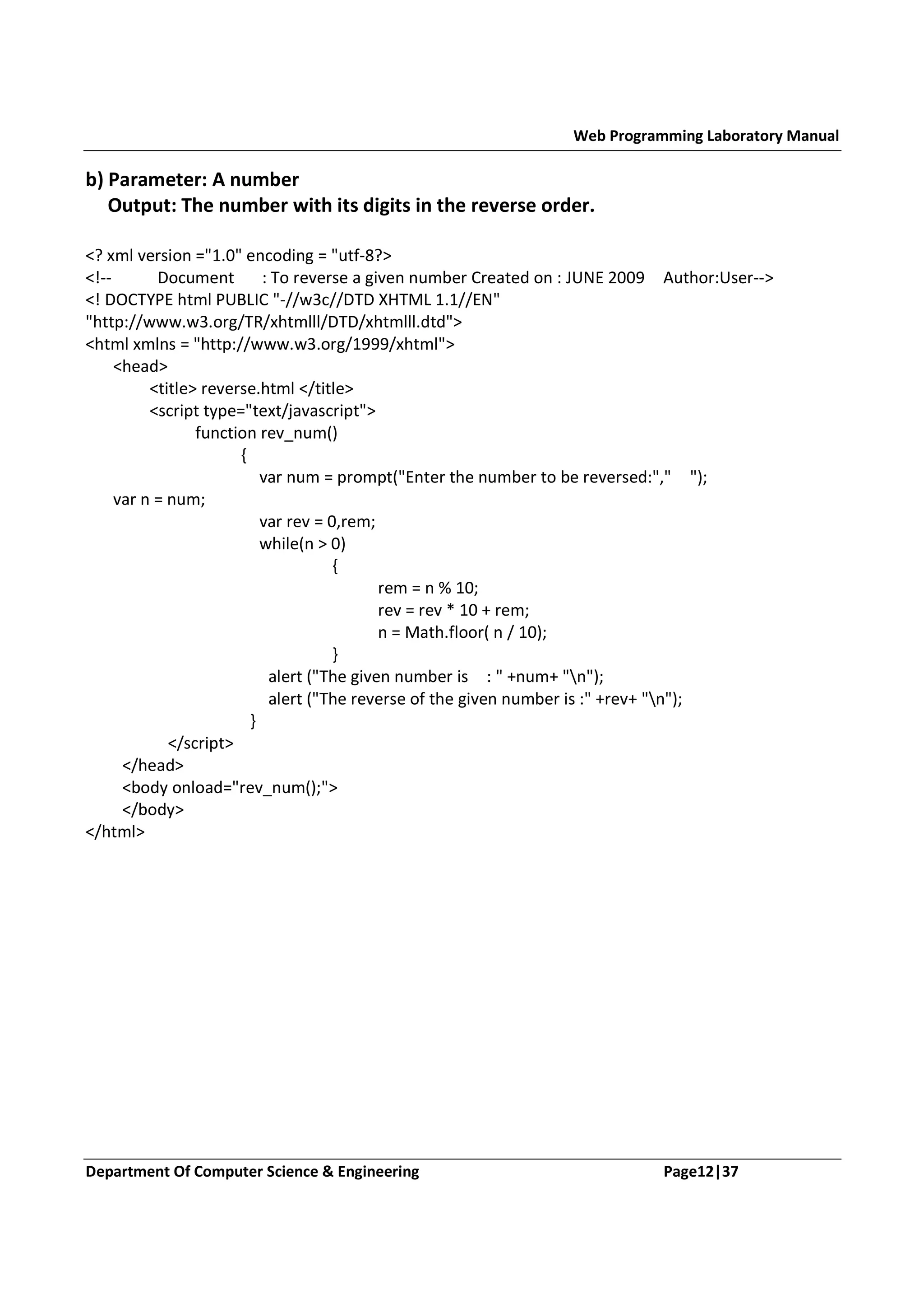 Web Programming Laboratory Manual b) Parameter: A number Output: The number with its digits in the reverse order. <? xml version ="1.0" encoding = "utf-8?> <!-Document : To reverse a given number Created on : JUNE 2009 Author:User--> <! DOCTYPE html PUBLIC "-//w3c//DTD XHTML 1.1//EN" "http://www.w3.org/TR/xhtmlll/DTD/xhtmlll.dtd"> <html xmlns = "http://www.w3.org/1999/xhtml"> <head> <title> reverse.html </title> <script type="text/javascript"> function rev_num() { var num = prompt("Enter the number to be reversed:"," "); var n = num; var rev = 0,rem; while(n > 0) { rem = n % 10; rev = rev * 10 + rem; n = Math.floor( n / 10); } alert ("The given number is : " +num+ "n"); alert ("The reverse of the given number is :" +rev+ "n"); } </script> </head> <body onload="rev_num();"> </body> </html> Department Of Computer Science & Engineering Page12|37 