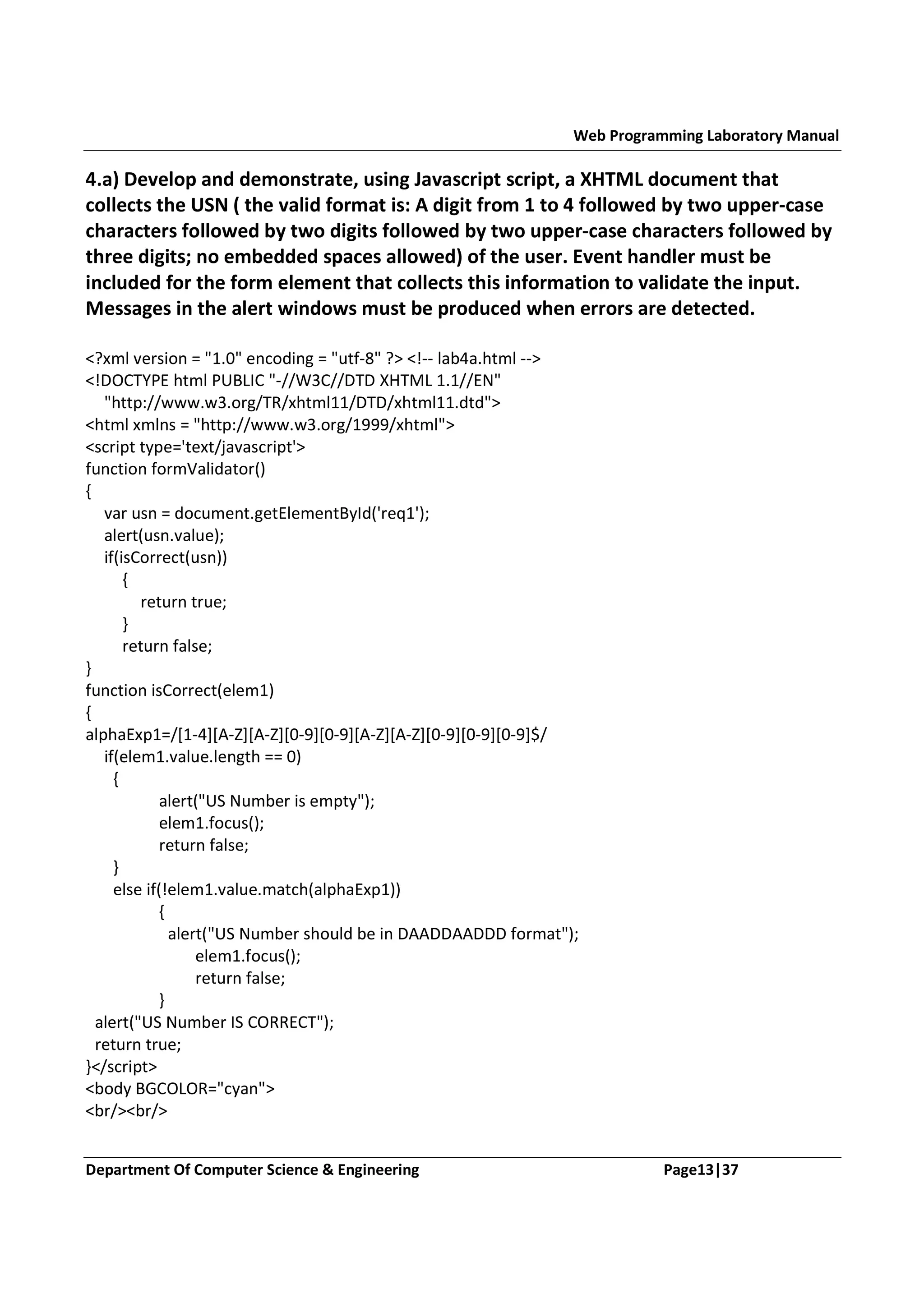 Web Programming Laboratory Manual 4.a) Develop and demonstrate, using Javascript script, a XHTML document that collects the USN ( the valid format is: A digit from 1 to 4 followed by two upper-case characters followed by two digits followed by two upper-case characters followed by three digits; no embedded spaces allowed) of the user. Event handler must be included for the form element that collects this information to validate the input. Messages in the alert windows must be produced when errors are detected. <?xml version = "1.0" encoding = "utf-8" ?> <!-- lab4a.html --> <!DOCTYPE html PUBLIC "-//W3C//DTD XHTML 1.1//EN" "http://www.w3.org/TR/xhtml11/DTD/xhtml11.dtd"> <html xmlns = "http://www.w3.org/1999/xhtml"> <script type='text/javascript'> function formValidator() { var usn = document.getElementById('req1'); alert(usn.value); if(isCorrect(usn)) { return true; } return false; } function isCorrect(elem1) { alphaExp1=/[1-4][A-Z][A-Z][0-9][0-9][A-Z][A-Z][0-9][0-9][0-9]$/ if(elem1.value.length == 0) { alert("US Number is empty"); elem1.focus(); return false; } else if(!elem1.value.match(alphaExp1)) { alert("US Number should be in DAADDAADDD format"); elem1.focus(); return false; } alert("US Number IS CORRECT"); return true; }</script> <body BGCOLOR="cyan"> <br/><br/> Department Of Computer Science & Engineering Page13|37 