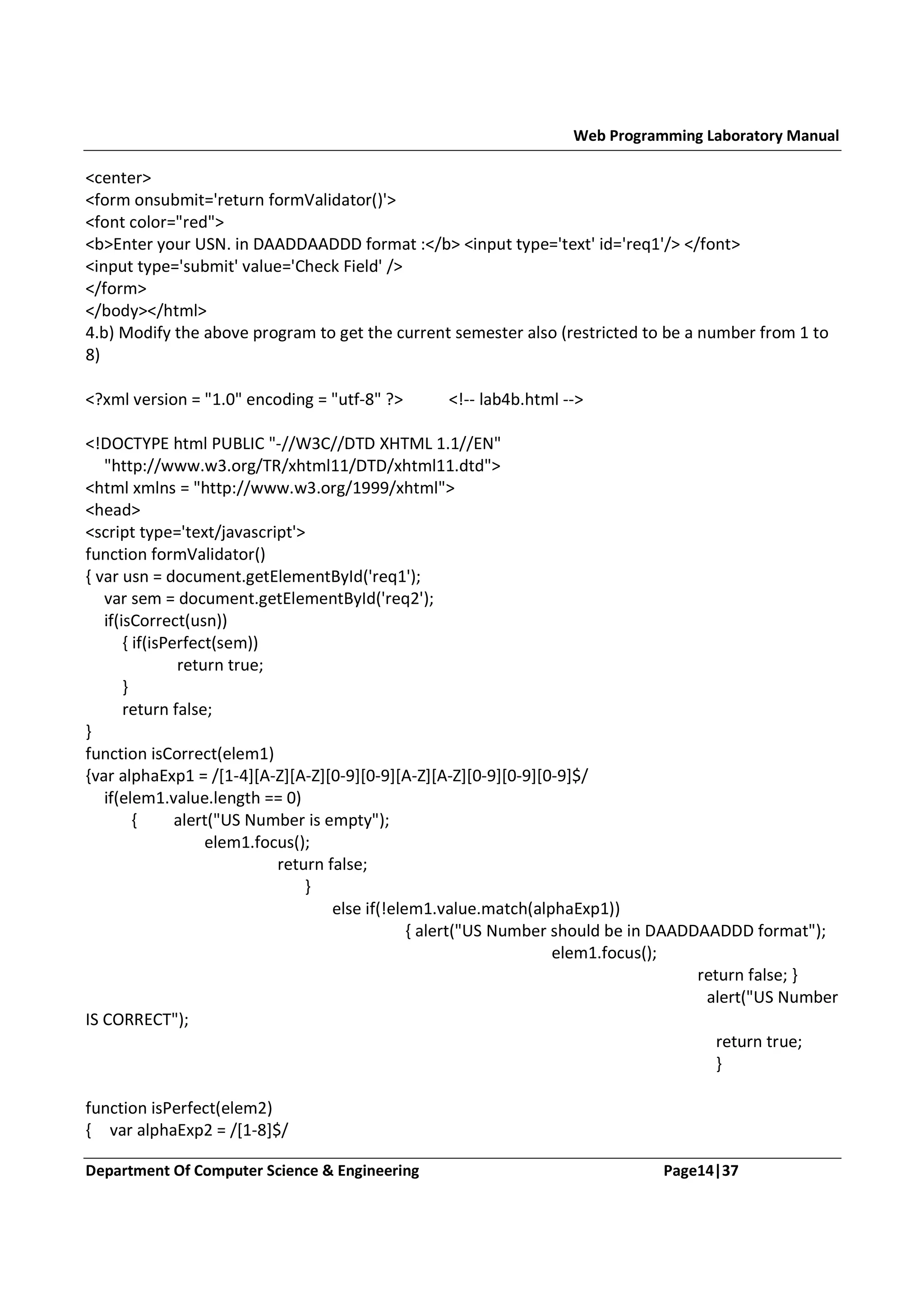 Web Programming Laboratory Manual <center> <form onsubmit='return formValidator()'> <font color="red"> <b>Enter your USN. in DAADDAADDD format :</b> <input type='text' id='req1'/> </font> <input type='submit' value='Check Field' /> </form> </body></html> 4.b) Modify the above program to get the current semester also (restricted to be a number from 1 to 8) <?xml version = "1.0" encoding = "utf-8" ?> <!-- lab4b.html --> <!DOCTYPE html PUBLIC "-//W3C//DTD XHTML 1.1//EN" "http://www.w3.org/TR/xhtml11/DTD/xhtml11.dtd"> <html xmlns = "http://www.w3.org/1999/xhtml"> <head> <script type='text/javascript'> function formValidator() { var usn = document.getElementById('req1'); var sem = document.getElementById('req2'); if(isCorrect(usn)) { if(isPerfect(sem)) return true; } return false; } function isCorrect(elem1) {var alphaExp1 = /[1-4][A-Z][A-Z][0-9][0-9][A-Z][A-Z][0-9][0-9][0-9]$/ if(elem1.value.length == 0) { alert("US Number is empty"); elem1.focus(); return false; } else if(!elem1.value.match(alphaExp1)) { alert("US Number should be in DAADDAADDD format"); elem1.focus(); return false; } alert("US Number IS CORRECT"); return true; } function isPerfect(elem2) { var alphaExp2 = /[1-8]$/ Department Of Computer Science & Engineering Page14|37 