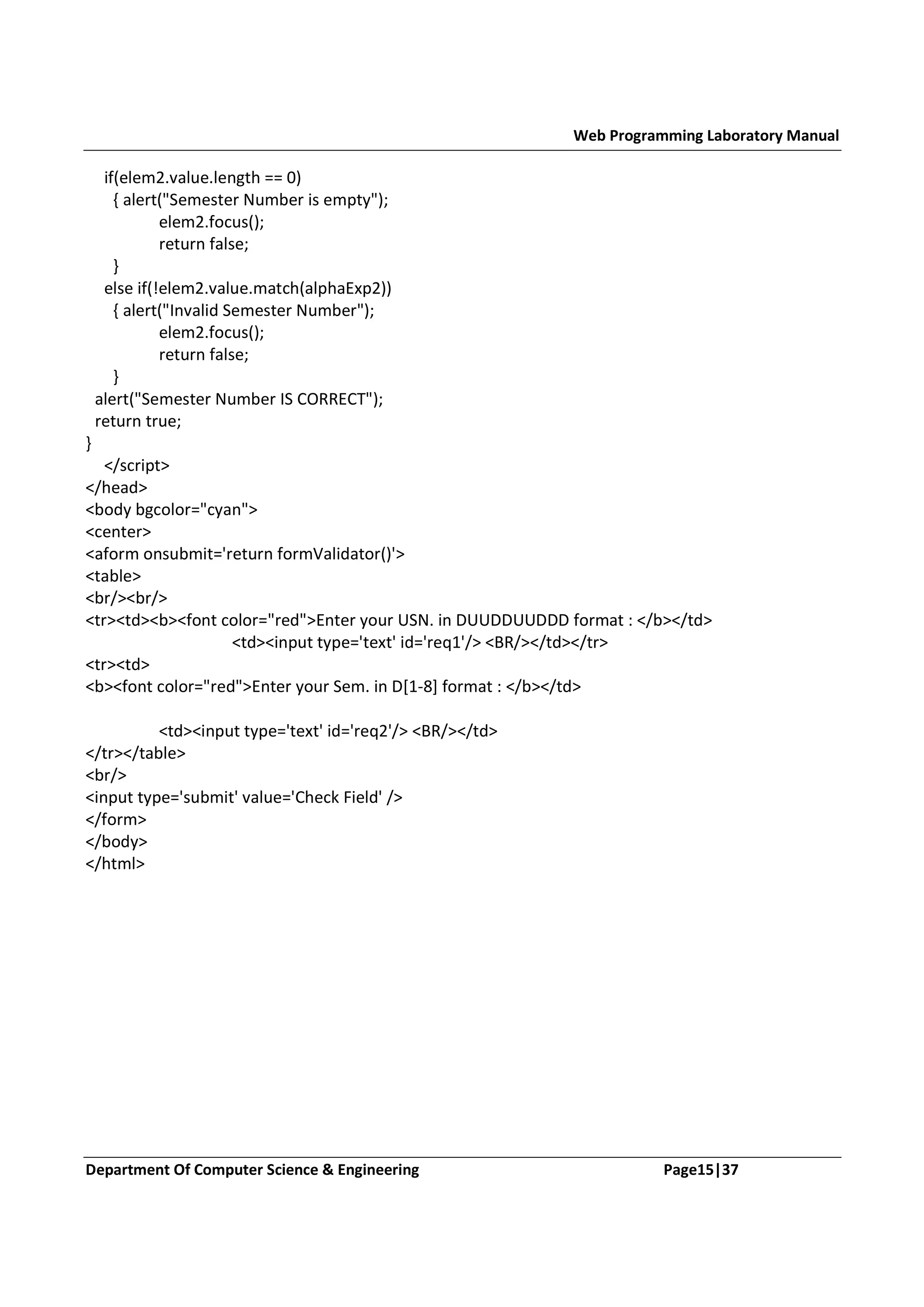 Web Programming Laboratory Manual if(elem2.value.length == 0) { alert("Semester Number is empty"); elem2.focus(); return false; } else if(!elem2.value.match(alphaExp2)) { alert("Invalid Semester Number"); elem2.focus(); return false; } alert("Semester Number IS CORRECT"); return true; } </script> </head> <body bgcolor="cyan"> <center> <aform onsubmit='return formValidator()'> <table> <br/><br/> <tr><td><b><font color="red">Enter your USN. in DUUDDUUDDD format : </b></td> <td><input type='text' id='req1'/> <BR/></td></tr> <tr><td> <b><font color="red">Enter your Sem. in D[1-8] format : </b></td> <td><input type='text' id='req2'/> <BR/></td> </tr></table> <br/> <input type='submit' value='Check Field' /> </form> </body> </html> Department Of Computer Science & Engineering Page15|37 