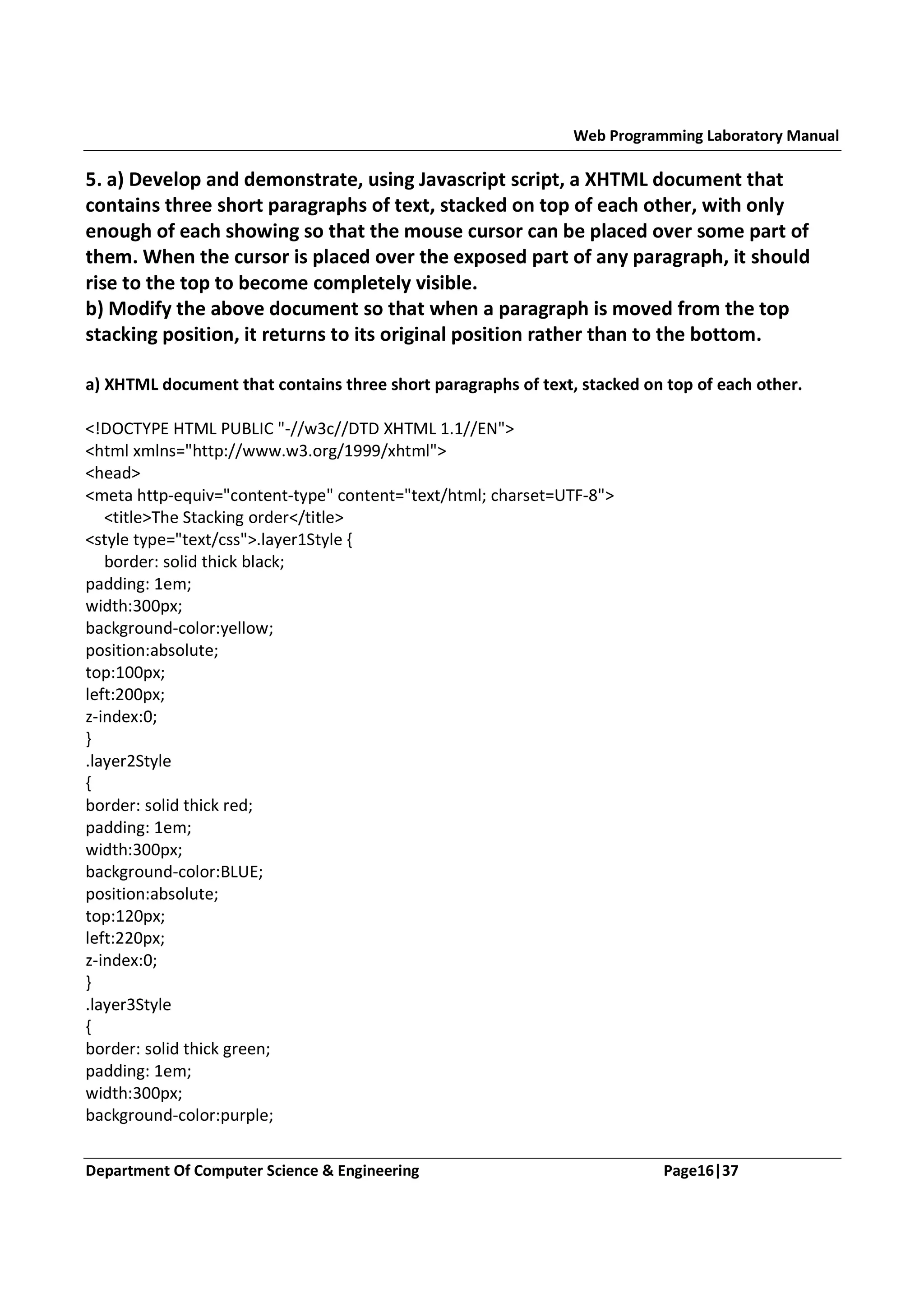 Web Programming Laboratory Manual 5. a) Develop and demonstrate, using Javascript script, a XHTML document that contains three short paragraphs of text, stacked on top of each other, with only enough of each showing so that the mouse cursor can be placed over some part of them. When the cursor is placed over the exposed part of any paragraph, it should rise to the top to become completely visible. b) Modify the above document so that when a paragraph is moved from the top stacking position, it returns to its original position rather than to the bottom. a) XHTML document that contains three short paragraphs of text, stacked on top of each other. <!DOCTYPE HTML PUBLIC "-//w3c//DTD XHTML 1.1//EN"> <html xmlns="http://www.w3.org/1999/xhtml"> <head> <meta http-equiv="content-type" content="text/html; charset=UTF-8"> <title>The Stacking order</title> <style type="text/css">.layer1Style { border: solid thick black; padding: 1em; width:300px; background-color:yellow; position:absolute; top:100px; left:200px; z-index:0; } .layer2Style { border: solid thick red; padding: 1em; width:300px; background-color:BLUE; position:absolute; top:120px; left:220px; z-index:0; } .layer3Style { border: solid thick green; padding: 1em; width:300px; background-color:purple; Department Of Computer Science & Engineering Page16|37 