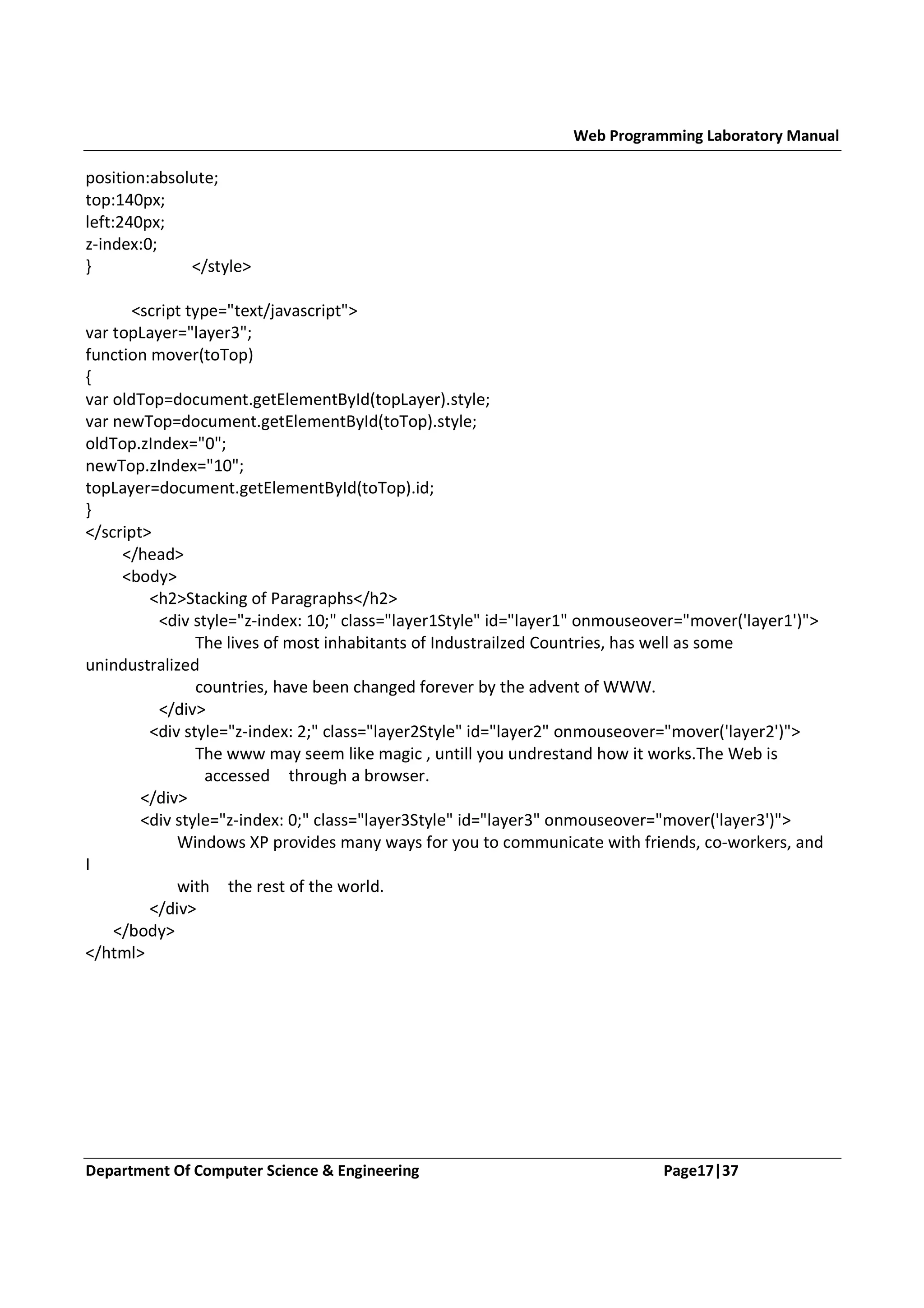 Web Programming Laboratory Manual position:absolute; top:140px; left:240px; z-index:0; } </style> <script type="text/javascript"> var topLayer="layer3"; function mover(toTop) { var oldTop=document.getElementById(topLayer).style; var newTop=document.getElementById(toTop).style; oldTop.zIndex="0"; newTop.zIndex="10"; topLayer=document.getElementById(toTop).id; } </script> </head> <body> <h2>Stacking of Paragraphs</h2> <div style="z-index: 10;" class="layer1Style" id="layer1" onmouseover="mover('layer1')"> The lives of most inhabitants of Industrailzed Countries, has well as some unindustralized countries, have been changed forever by the advent of WWW. </div> <div style="z-index: 2;" class="layer2Style" id="layer2" onmouseover="mover('layer2')"> The www may seem like magic , untill you undrestand how it works.The Web is accessed through a browser. </div> <div style="z-index: 0;" class="layer3Style" id="layer3" onmouseover="mover('layer3')"> Windows XP provides many ways for you to communicate with friends, co-workers, and I with the rest of the world. </div> </body> </html> Department Of Computer Science & Engineering Page17|37 