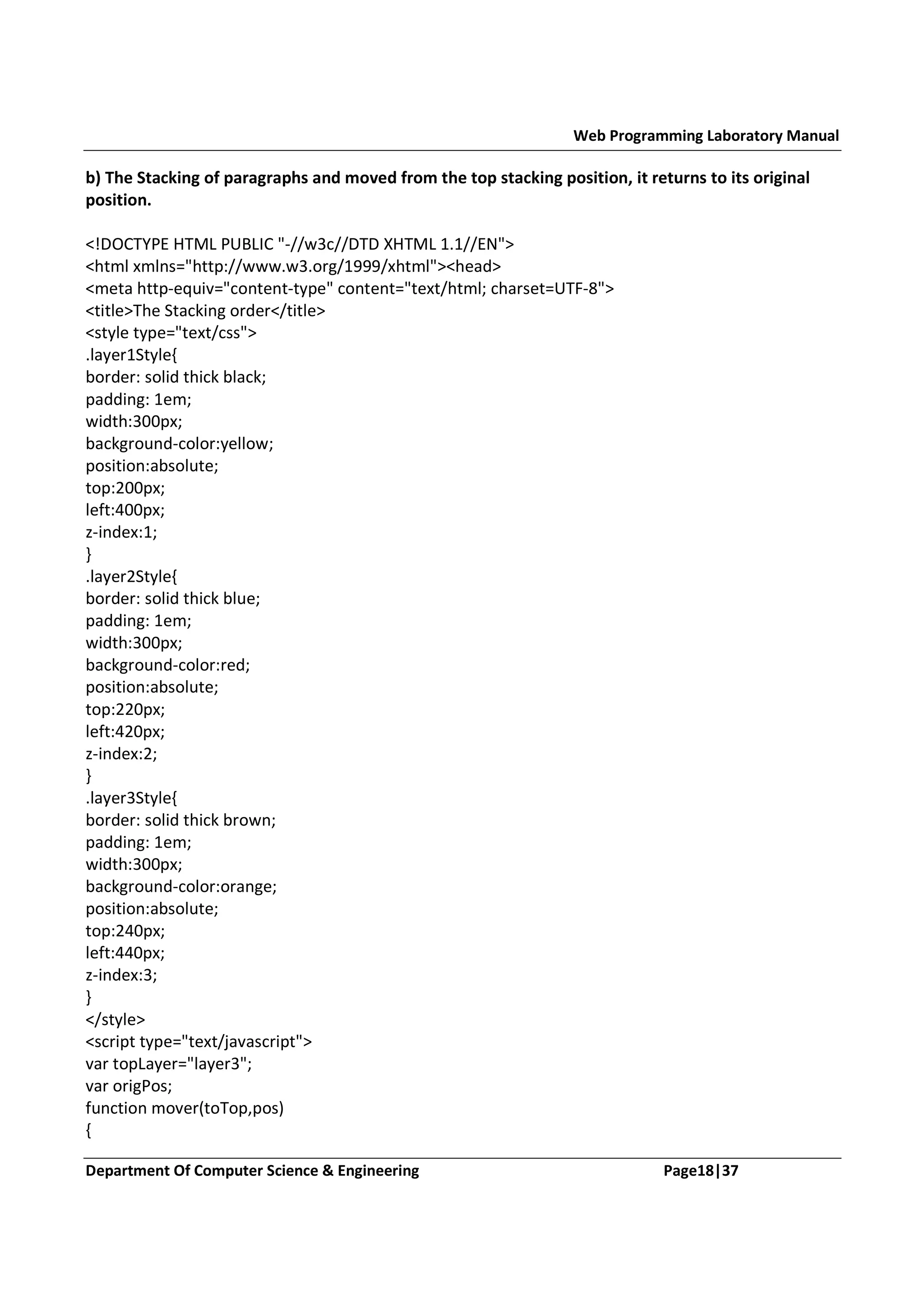 Web Programming Laboratory Manual b) The Stacking of paragraphs and moved from the top stacking position, it returns to its original position. <!DOCTYPE HTML PUBLIC "-//w3c//DTD XHTML 1.1//EN"> <html xmlns="http://www.w3.org/1999/xhtml"><head> <meta http-equiv="content-type" content="text/html; charset=UTF-8"> <title>The Stacking order</title> <style type="text/css"> .layer1Style{ border: solid thick black; padding: 1em; width:300px; background-color:yellow; position:absolute; top:200px; left:400px; z-index:1; } .layer2Style{ border: solid thick blue; padding: 1em; width:300px; background-color:red; position:absolute; top:220px; left:420px; z-index:2; } .layer3Style{ border: solid thick brown; padding: 1em; width:300px; background-color:orange; position:absolute; top:240px; left:440px; z-index:3; } </style> <script type="text/javascript"> var topLayer="layer3"; var origPos; function mover(toTop,pos) { Department Of Computer Science & Engineering Page18|37 