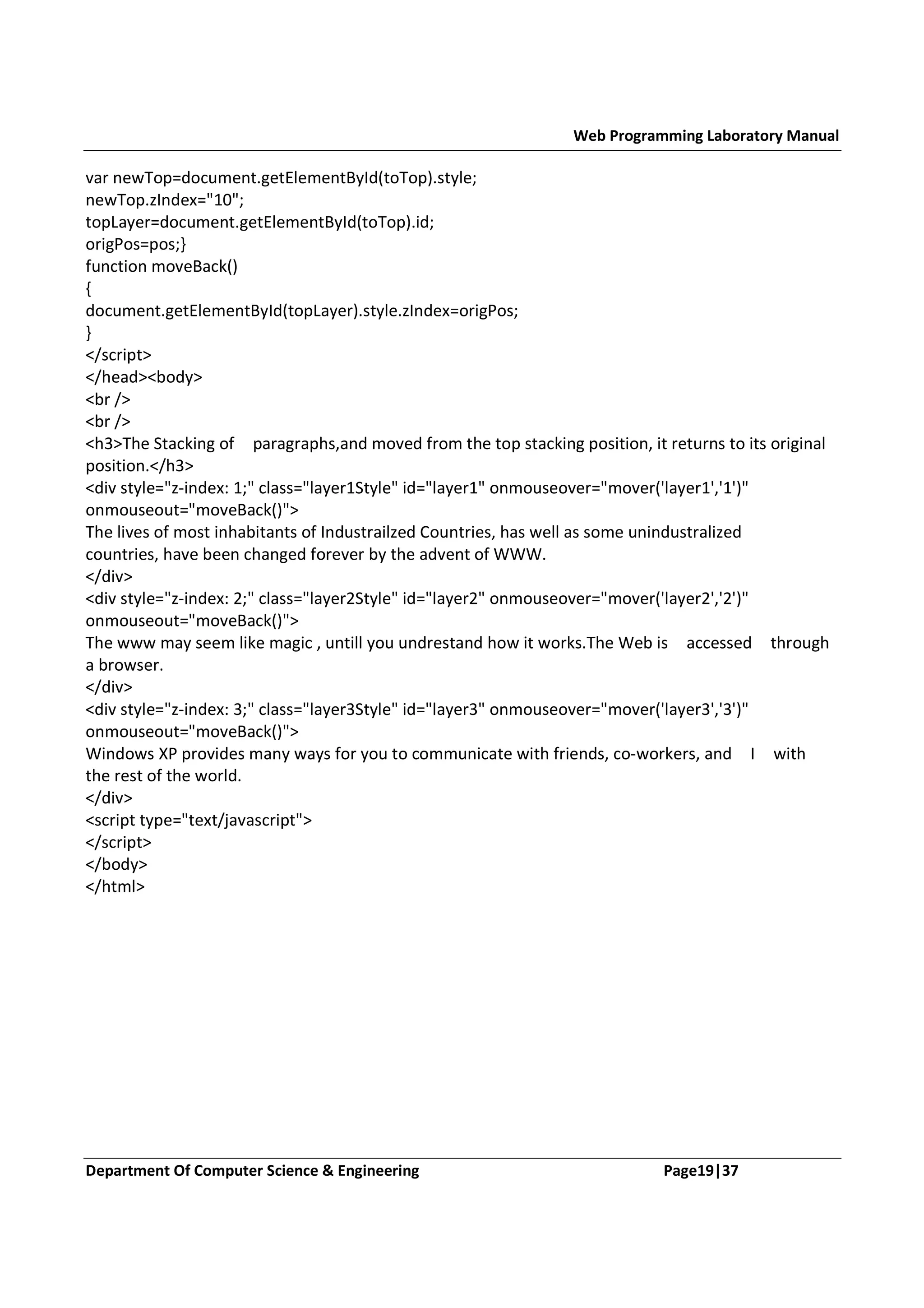 Web Programming Laboratory Manual var newTop=document.getElementById(toTop).style; newTop.zIndex="10"; topLayer=document.getElementById(toTop).id; origPos=pos;} function moveBack() { document.getElementById(topLayer).style.zIndex=origPos; } </script> </head><body> <br /> <br /> <h3>The Stacking of paragraphs,and moved from the top stacking position, it returns to its original position.</h3> <div style="z-index: 1;" class="layer1Style" id="layer1" onmouseover="mover('layer1','1')" onmouseout="moveBack()"> The lives of most inhabitants of Industrailzed Countries, has well as some unindustralized countries, have been changed forever by the advent of WWW. </div> <div style="z-index: 2;" class="layer2Style" id="layer2" onmouseover="mover('layer2','2')" onmouseout="moveBack()"> The www may seem like magic , untill you undrestand how it works.The Web is accessed through a browser. </div> <div style="z-index: 3;" class="layer3Style" id="layer3" onmouseover="mover('layer3','3')" onmouseout="moveBack()"> Windows XP provides many ways for you to communicate with friends, co-workers, and I with the rest of the world. </div> <script type="text/javascript"> </script> </body> </html> Department Of Computer Science & Engineering Page19|37 