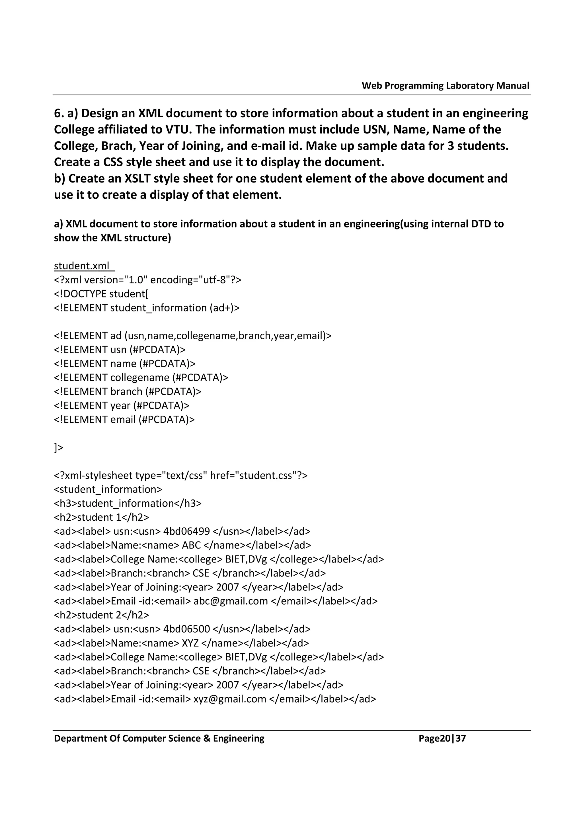 Web Programming Laboratory Manual 6. a) Design an XML document to store information about a student in an engineering College affiliated to VTU. The information must include USN, Name, Name of the College, Brach, Year of Joining, and e-mail id. Make up sample data for 3 students. Create a CSS style sheet and use it to display the document. b) Create an XSLT style sheet for one student element of the above document and use it to create a display of that element. a) XML document to store information about a student in an engineering(using internal DTD to show the XML structure) student.xml <?xml version="1.0" encoding="utf-8"?> <!DOCTYPE student[ <!ELEMENT student_information (ad+)> <!ELEMENT ad (usn,name,collegename,branch,year,email)> <!ELEMENT usn (#PCDATA)> <!ELEMENT name (#PCDATA)> <!ELEMENT collegename (#PCDATA)> <!ELEMENT branch (#PCDATA)> <!ELEMENT year (#PCDATA)> <!ELEMENT email (#PCDATA)> ]> <?xml-stylesheet type="text/css" href="student.css"?> <student_information> <h3>student_information</h3> <h2>student 1</h2> <ad><label> usn:<usn> 4bd06499 </usn></label></ad> <ad><label>Name:<name> ABC </name></label></ad> <ad><label>College Name:<college> BIET,DVg </college></label></ad> <ad><label>Branch:<branch> CSE </branch></label></ad> <ad><label>Year of Joining:<year> 2007 </year></label></ad> <ad><label>Email -id:<email> abc@gmail.com </email></label></ad> <h2>student 2</h2> <ad><label> usn:<usn> 4bd06500 </usn></label></ad> <ad><label>Name:<name> XYZ </name></label></ad> <ad><label>College Name:<college> BIET,DVg </college></label></ad> <ad><label>Branch:<branch> CSE </branch></label></ad> <ad><label>Year of Joining:<year> 2007 </year></label></ad> <ad><label>Email -id:<email> xyz@gmail.com </email></label></ad> Department Of Computer Science & Engineering Page20|37 