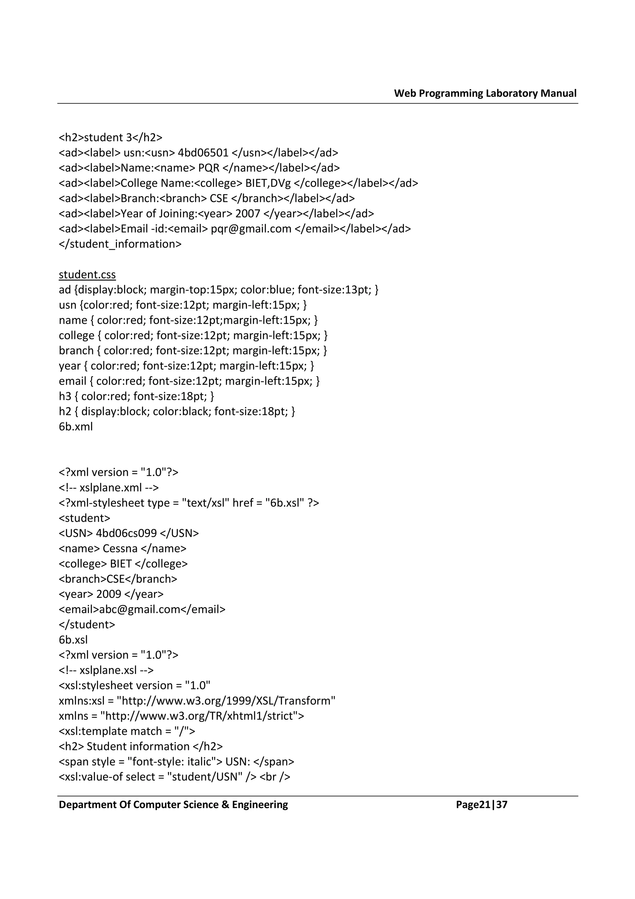 Web Programming Laboratory Manual <h2>student 3</h2> <ad><label> usn:<usn> 4bd06501 </usn></label></ad> <ad><label>Name:<name> PQR </name></label></ad> <ad><label>College Name:<college> BIET,DVg </college></label></ad> <ad><label>Branch:<branch> CSE </branch></label></ad> <ad><label>Year of Joining:<year> 2007 </year></label></ad> <ad><label>Email -id:<email> pqr@gmail.com </email></label></ad> </student_information> student.css ad {display:block; margin-top:15px; color:blue; font-size:13pt; } usn {color:red; font-size:12pt; margin-left:15px; } name { color:red; font-size:12pt;margin-left:15px; } college { color:red; font-size:12pt; margin-left:15px; } branch { color:red; font-size:12pt; margin-left:15px; } year { color:red; font-size:12pt; margin-left:15px; } email { color:red; font-size:12pt; margin-left:15px; } h3 { color:red; font-size:18pt; } h2 { display:block; color:black; font-size:18pt; } 6b.xml <?xml version = "1.0"?> <!-- xslplane.xml --> <?xml-stylesheet type = "text/xsl" href = "6b.xsl" ?> <student> <USN> 4bd06cs099 </USN> <name> Cessna </name> <college> BIET </college> <branch>CSE</branch> <year> 2009 </year> <email>abc@gmail.com</email> </student> 6b.xsl <?xml version = "1.0"?> <!-- xslplane.xsl --> <xsl:stylesheet version = "1.0" xmlns:xsl = "http://www.w3.org/1999/XSL/Transform" xmlns = "http://www.w3.org/TR/xhtml1/strict"> <xsl:template match = "/"> <h2> Student information </h2> <span style = "font-style: italic"> USN: </span> <xsl:value-of select = "student/USN" /> <br /> Department Of Computer Science & Engineering Page21|37 
