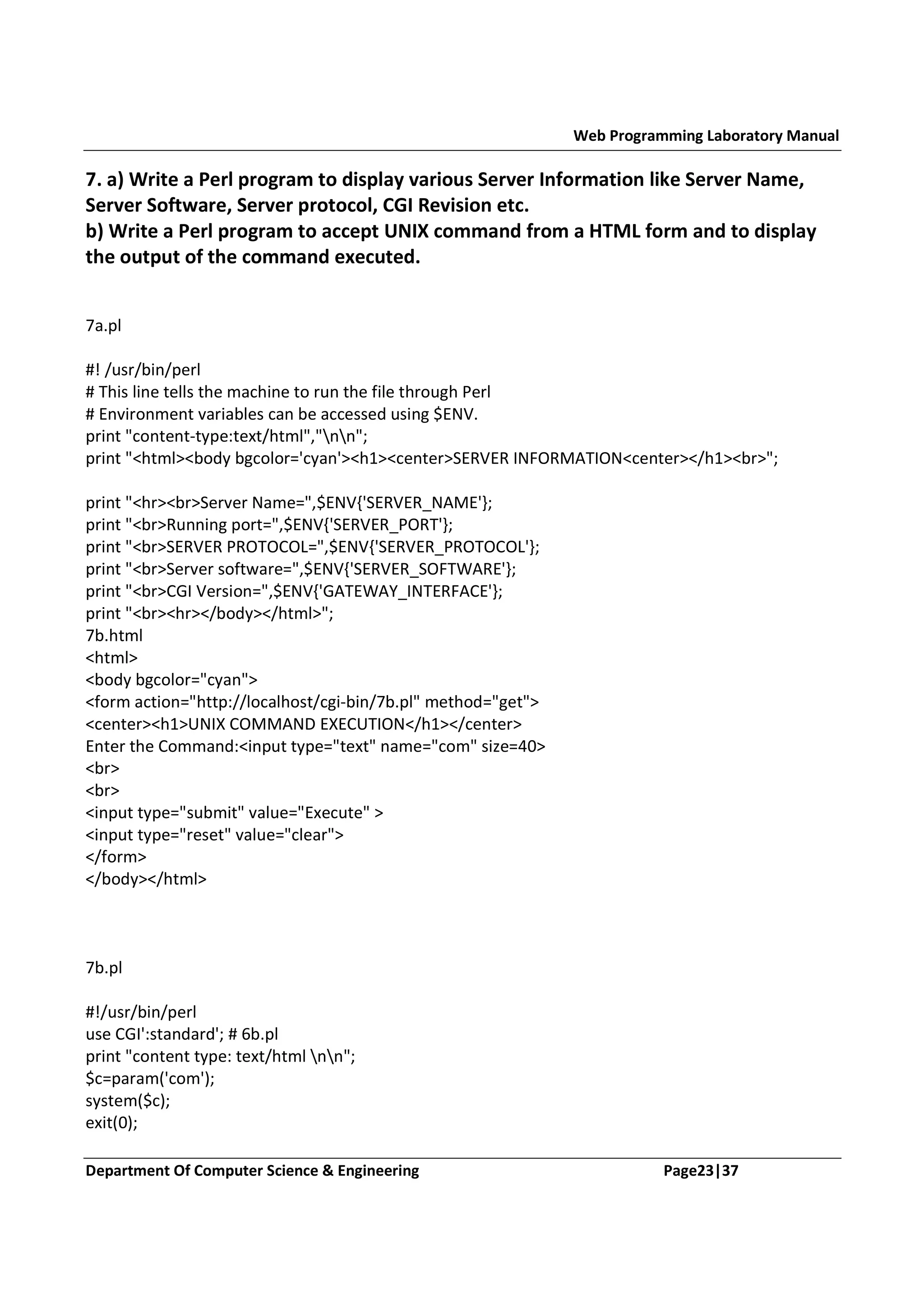 Web Programming Laboratory Manual 7. a) Write a Perl program to display various Server Information like Server Name, Server Software, Server protocol, CGI Revision etc. b) Write a Perl program to accept UNIX command from a HTML form and to display the output of the command executed. 7a.pl #! /usr/bin/perl # This line tells the machine to run the file through Perl # Environment variables can be accessed using $ENV. print "content-type:text/html","nn"; print "<html><body bgcolor='cyan'><h1><center>SERVER INFORMATION<center></h1><br>"; print "<hr><br>Server Name=",$ENV{'SERVER_NAME'}; print "<br>Running port=",$ENV{'SERVER_PORT'}; print "<br>SERVER PROTOCOL=",$ENV{'SERVER_PROTOCOL'}; print "<br>Server software=",$ENV{'SERVER_SOFTWARE'}; print "<br>CGI Version=",$ENV{'GATEWAY_INTERFACE'}; print "<br><hr></body></html>"; 7b.html <html> <body bgcolor="cyan"> <form action="http://localhost/cgi-bin/7b.pl" method="get"> <center><h1>UNIX COMMAND EXECUTION</h1></center> Enter the Command:<input type="text" name="com" size=40> <br> <br> <input type="submit" value="Execute" > <input type="reset" value="clear"> </form> </body></html> 7b.pl #!/usr/bin/perl use CGI':standard'; # 6b.pl print "content type: text/html nn"; $c=param('com'); system($c); exit(0); Department Of Computer Science & Engineering Page23|37 