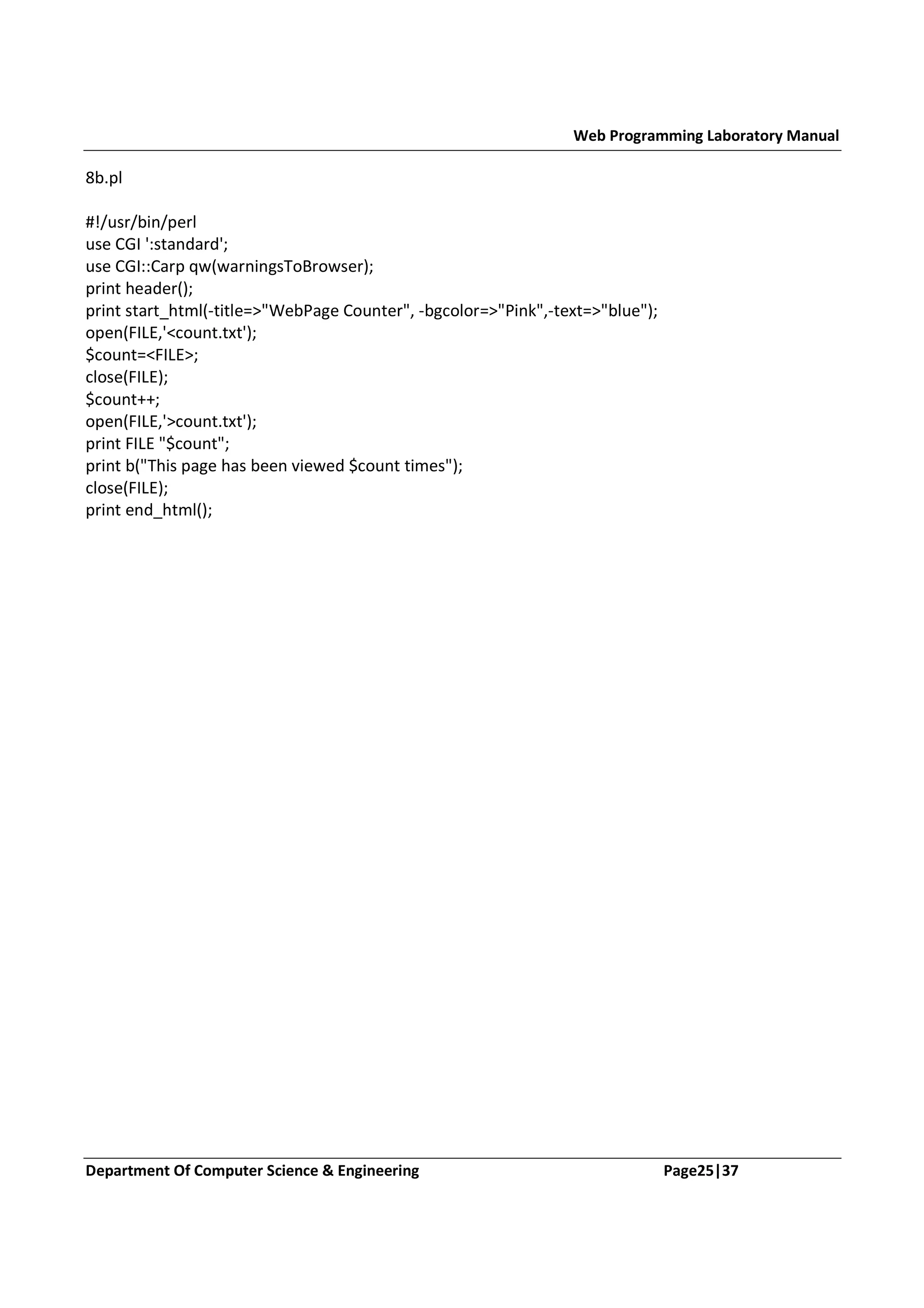 Web Programming Laboratory Manual 8b.pl #!/usr/bin/perl use CGI ':standard'; use CGI::Carp qw(warningsToBrowser); print header(); print start_html(-title=>"WebPage Counter", -bgcolor=>"Pink",-text=>"blue"); open(FILE,'<count.txt'); $count=<FILE>; close(FILE); $count++; open(FILE,'>count.txt'); print FILE "$count"; print b("This page has been viewed $count times"); close(FILE); print end_html(); Department Of Computer Science & Engineering Page25|37 