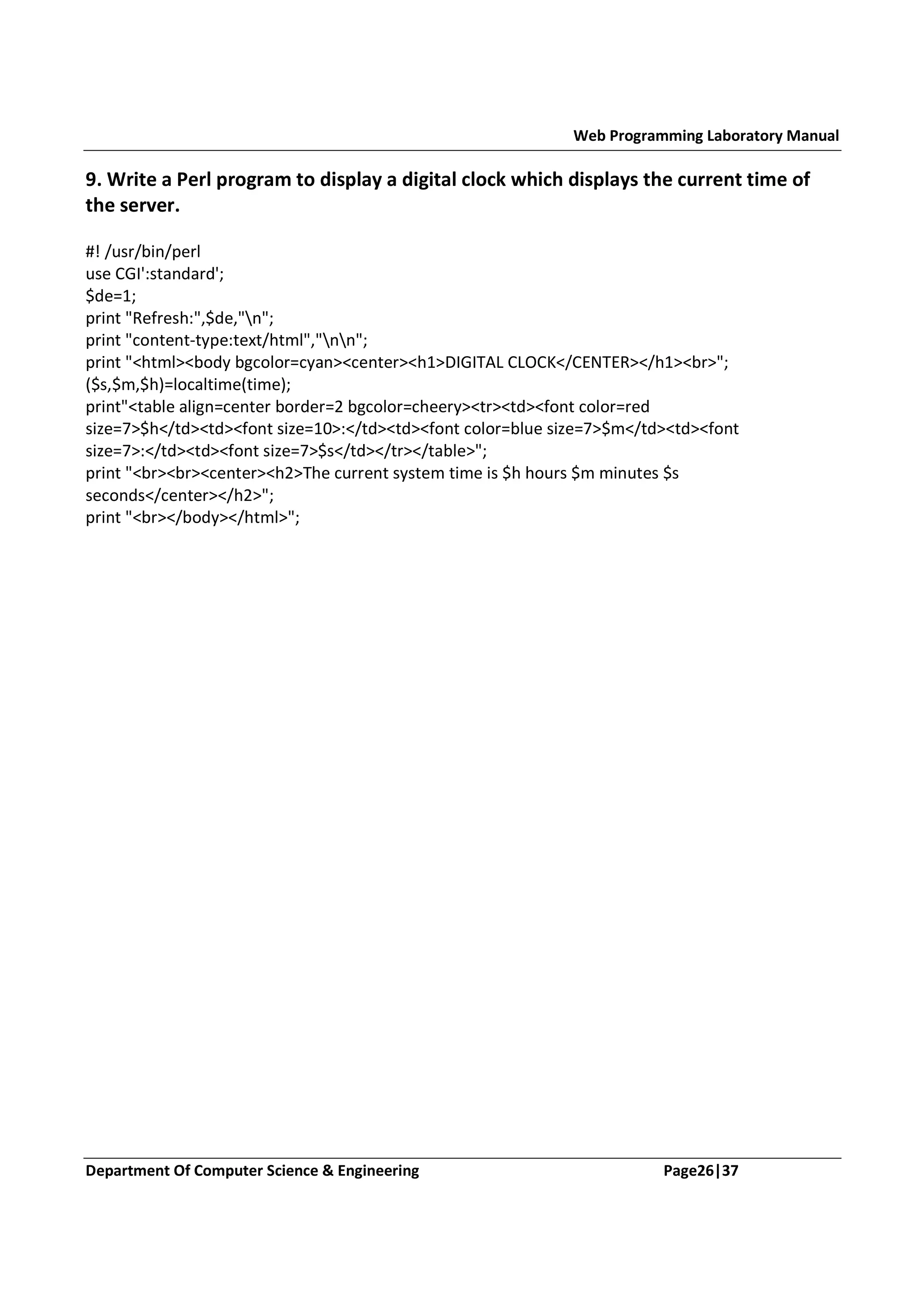 Web Programming Laboratory Manual 9. Write a Perl program to display a digital clock which displays the current time of the server. #! /usr/bin/perl use CGI':standard'; $de=1; print "Refresh:",$de,"n"; print "content-type:text/html","nn"; print "<html><body bgcolor=cyan><center><h1>DIGITAL CLOCK</CENTER></h1><br>"; ($s,$m,$h)=localtime(time); print"<table align=center border=2 bgcolor=cheery><tr><td><font color=red size=7>$h</td><td><font size=10>:</td><td><font color=blue size=7>$m</td><td><font size=7>:</td><td><font size=7>$s</td></tr></table>"; print "<br><br><center><h2>The current system time is $h hours $m minutes $s seconds</center></h2>"; print "<br></body></html>"; Department Of Computer Science & Engineering Page26|37 