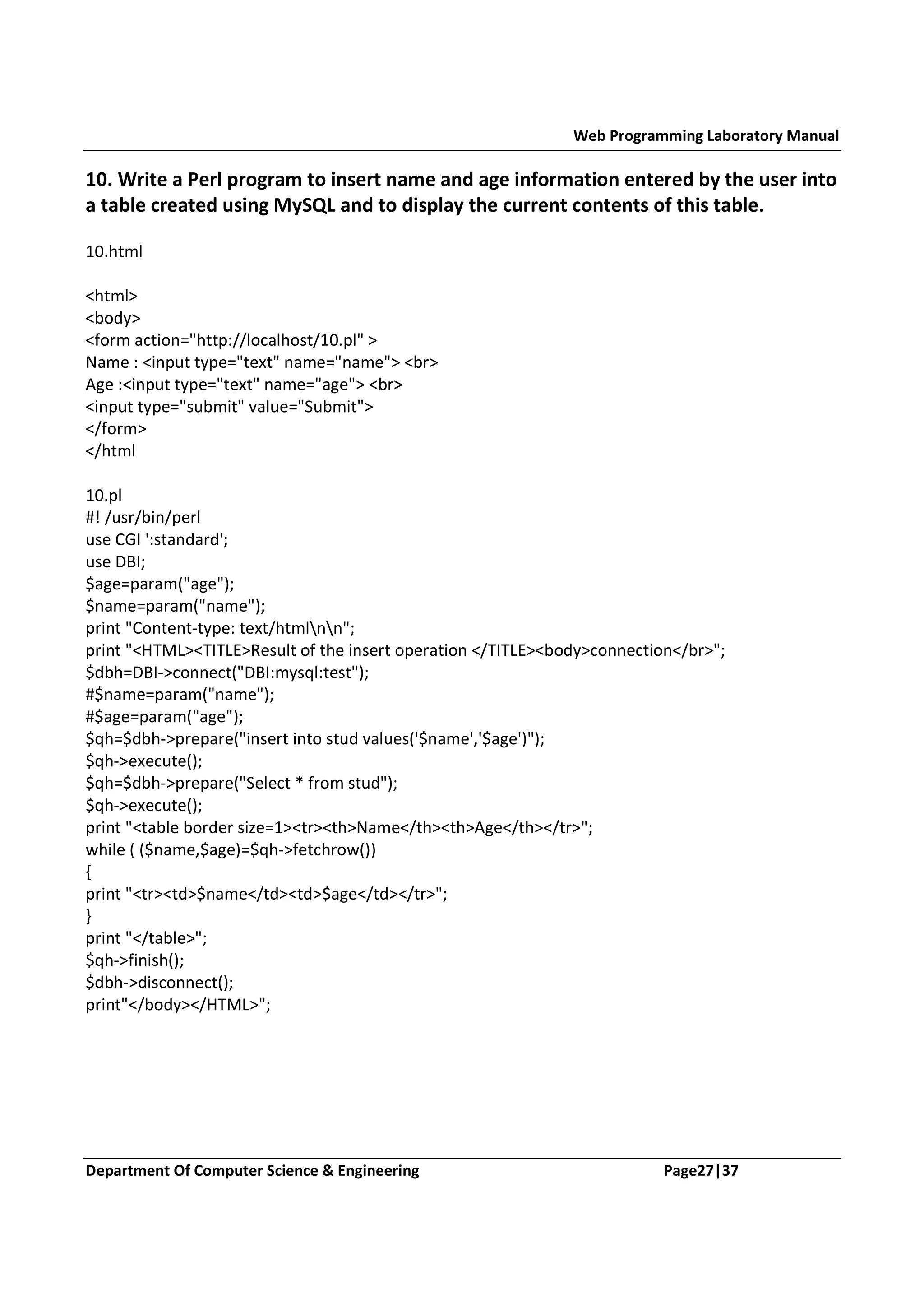 Web Programming Laboratory Manual 10. Write a Perl program to insert name and age information entered by the user into a table created using MySQL and to display the current contents of this table. 10.html <html> <body> <form action="http://localhost/10.pl" > Name : <input type="text" name="name"> <br> Age :<input type="text" name="age"> <br> <input type="submit" value="Submit"> </form> </html 10.pl #! /usr/bin/perl use CGI ':standard'; use DBI; $age=param("age"); $name=param("name"); print "Content-type: text/htmlnn"; print "<HTML><TITLE>Result of the insert operation </TITLE><body>connection</br>"; $dbh=DBI->connect("DBI:mysql:test"); #$name=param("name"); #$age=param("age"); $qh=$dbh->prepare("insert into stud values('$name','$age')"); $qh->execute(); $qh=$dbh->prepare("Select * from stud"); $qh->execute(); print "<table border size=1><tr><th>Name</th><th>Age</th></tr>"; while ( ($name,$age)=$qh->fetchrow()) { print "<tr><td>$name</td><td>$age</td></tr>"; } print "</table>"; $qh->finish(); $dbh->disconnect(); print"</body></HTML>"; Department Of Computer Science & Engineering Page27|37 