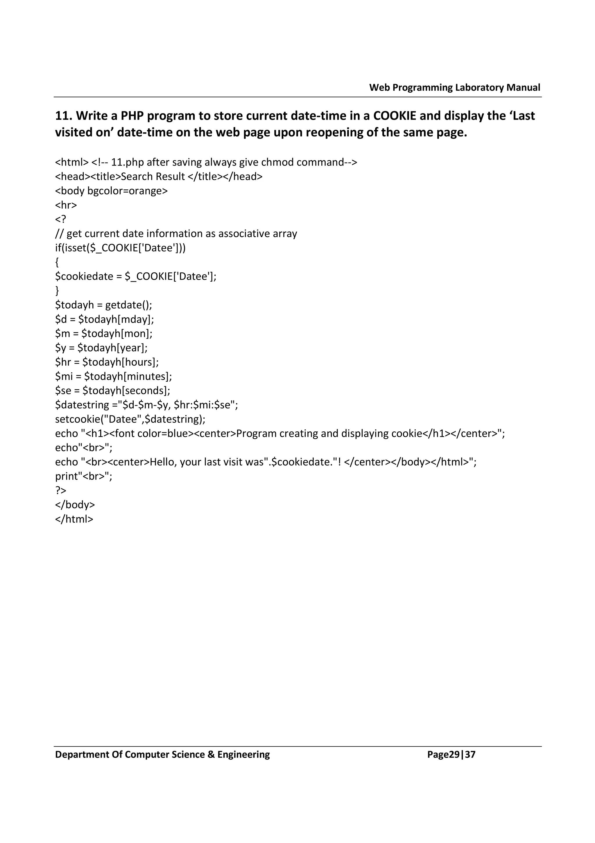 Web Programming Laboratory Manual 11. Write a PHP program to store current date-time in a COOKIE and display the ‘Last visited on’ date-time on the web page upon reopening of the same page. <html> <!-- 11.php after saving always give chmod command--> <head><title>Search Result </title></head> <body bgcolor=orange> <hr> <? // get current date information as associative array if(isset($_COOKIE['Datee'])) { $cookiedate = $_COOKIE['Datee']; } $todayh = getdate(); $d = $todayh[mday]; $m = $todayh[mon]; $y = $todayh[year]; $hr = $todayh[hours]; $mi = $todayh[minutes]; $se = $todayh[seconds]; $datestring ="$d-$m-$y, $hr:$mi:$se"; setcookie("Datee",$datestring); echo "<h1><font color=blue><center>Program creating and displaying cookie</h1></center>"; echo"<br>"; echo "<br><center>Hello, your last visit was".$cookiedate."! </center></body></html>"; print"<br>"; ?> </body> </html> Department Of Computer Science & Engineering Page29|37 