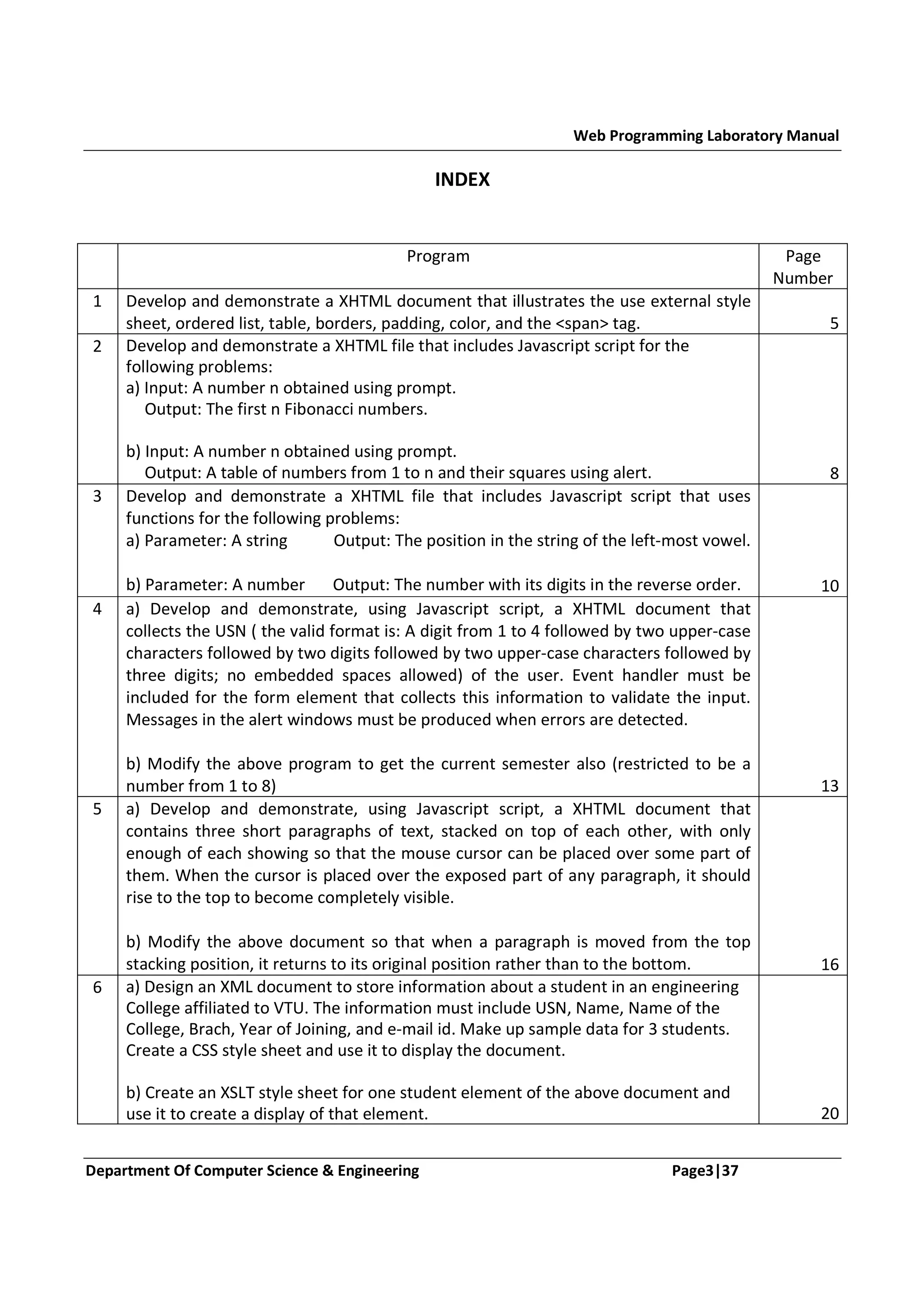 Web Programming Laboratory Manual INDEX Program 1 Page Number 2 Develop and demonstrate a XHTML document that illustrates the use external style sheet, ordered list, table, borders, padding, color, and the <span> tag. Develop and demonstrate a XHTML file that includes Javascript script for the following problems: a) Input: A number n obtained using prompt. Output: The first n Fibonacci numbers. 3 b) Input: A number n obtained using prompt. Output: A table of numbers from 1 to n and their squares using alert. Develop and demonstrate a XHTML file that includes Javascript script that uses functions for the following problems: a) Parameter: A string Output: The position in the string of the left-most vowel. 4 5 6 b) Parameter: A number Output: The number with its digits in the reverse order. a) Develop and demonstrate, using Javascript script, a XHTML document that collects the USN ( the valid format is: A digit from 1 to 4 followed by two upper-case characters followed by two digits followed by two upper-case characters followed by three digits; no embedded spaces allowed) of the user. Event handler must be included for the form element that collects this information to validate the input. Messages in the alert windows must be produced when errors are detected. b) Modify the above program to get the current semester also (restricted to be a number from 1 to 8) a) Develop and demonstrate, using Javascript script, a XHTML document that contains three short paragraphs of text, stacked on top of each other, with only enough of each showing so that the mouse cursor can be placed over some part of them. When the cursor is placed over the exposed part of any paragraph, it should rise to the top to become completely visible. b) Modify the above document so that when a paragraph is moved from the top stacking position, it returns to its original position rather than to the bottom. a) Design an XML document to store information about a student in an engineering College affiliated to VTU. The information must include USN, Name, Name of the College, Brach, Year of Joining, and e-mail id. Make up sample data for 3 students. Create a CSS style sheet and use it to display the document. b) Create an XSLT style sheet for one student element of the above document and use it to create a display of that element. Department Of Computer Science & Engineering Page3|37 5 8 10 13 16 20 