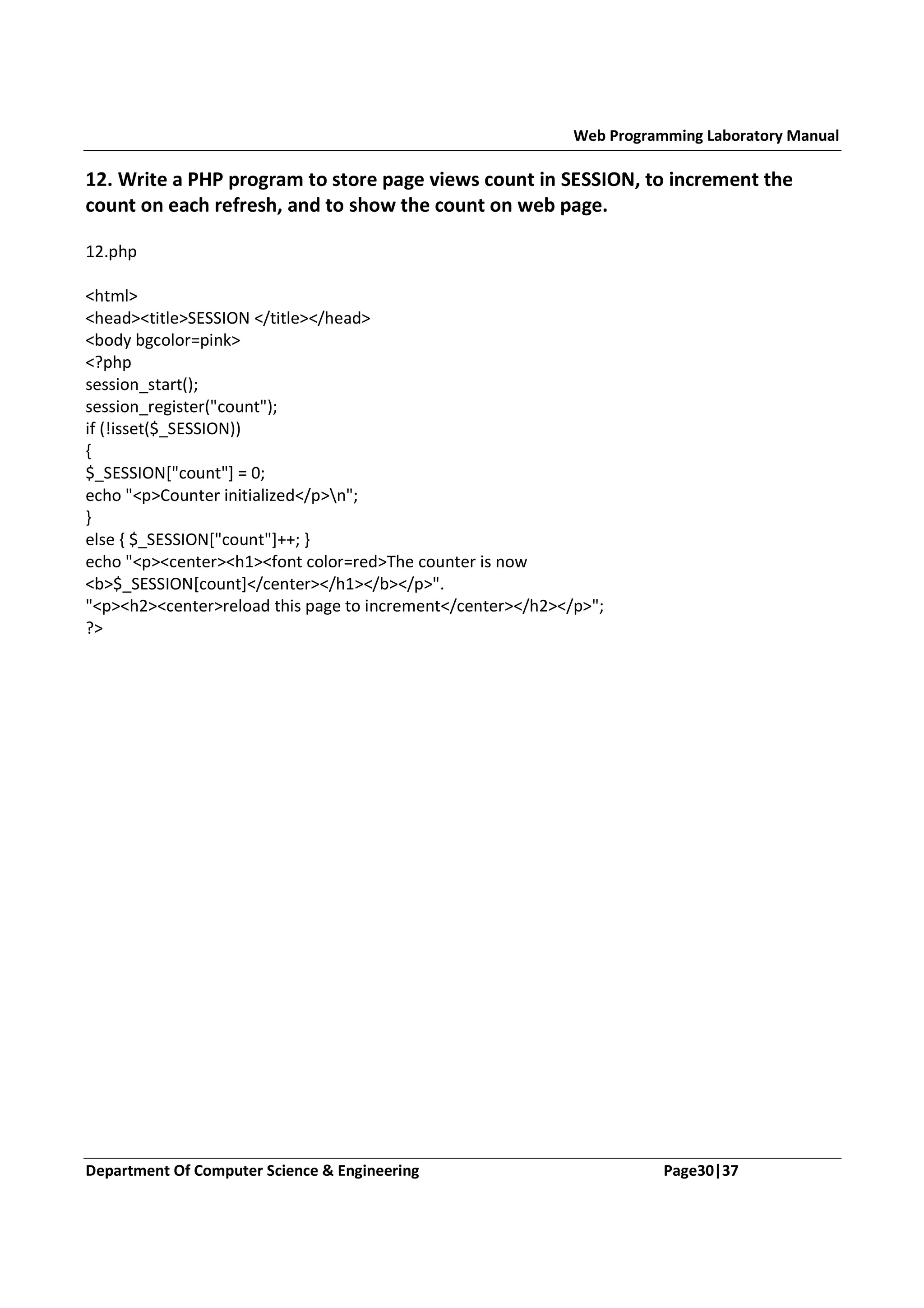 Web Programming Laboratory Manual 12. Write a PHP program to store page views count in SESSION, to increment the count on each refresh, and to show the count on web page. 12.php <html> <head><title>SESSION </title></head> <body bgcolor=pink> <?php session_start(); session_register("count"); if (!isset($_SESSION)) { $_SESSION["count"] = 0; echo "<p>Counter initialized</p>n"; } else { $_SESSION["count"]++; } echo "<p><center><h1><font color=red>The counter is now <b>$_SESSION[count]</center></h1></b></p>". "<p><h2><center>reload this page to increment</center></h2></p>"; ?> Department Of Computer Science & Engineering Page30|37 