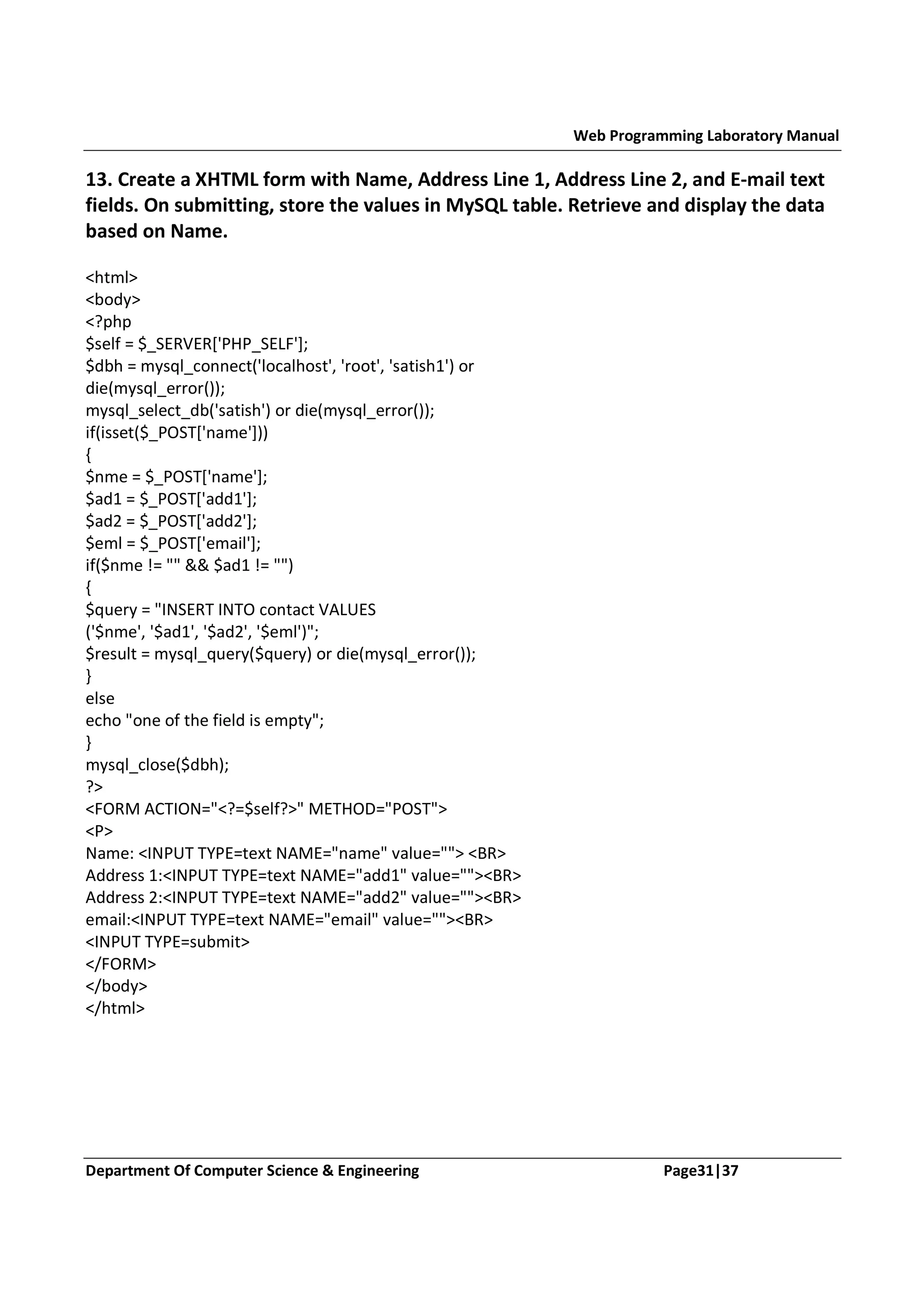 Web Programming Laboratory Manual 13. Create a XHTML form with Name, Address Line 1, Address Line 2, and E-mail text fields. On submitting, store the values in MySQL table. Retrieve and display the data based on Name. <html> <body> <?php $self = $_SERVER['PHP_SELF']; $dbh = mysql_connect('localhost', 'root', 'satish1') or die(mysql_error()); mysql_select_db('satish') or die(mysql_error()); if(isset($_POST['name'])) { $nme = $_POST['name']; $ad1 = $_POST['add1']; $ad2 = $_POST['add2']; $eml = $_POST['email']; if($nme != "" && $ad1 != "") { $query = "INSERT INTO contact VALUES ('$nme', '$ad1', '$ad2', '$eml')"; $result = mysql_query($query) or die(mysql_error()); } else echo "one of the field is empty"; } mysql_close($dbh); ?> <FORM ACTION="<?=$self?>" METHOD="POST"> <P> Name: <INPUT TYPE=text NAME="name" value=""> <BR> Address 1:<INPUT TYPE=text NAME="add1" value=""><BR> Address 2:<INPUT TYPE=text NAME="add2" value=""><BR> email:<INPUT TYPE=text NAME="email" value=""><BR> <INPUT TYPE=submit> </FORM> </body> </html> Department Of Computer Science & Engineering Page31|37 
