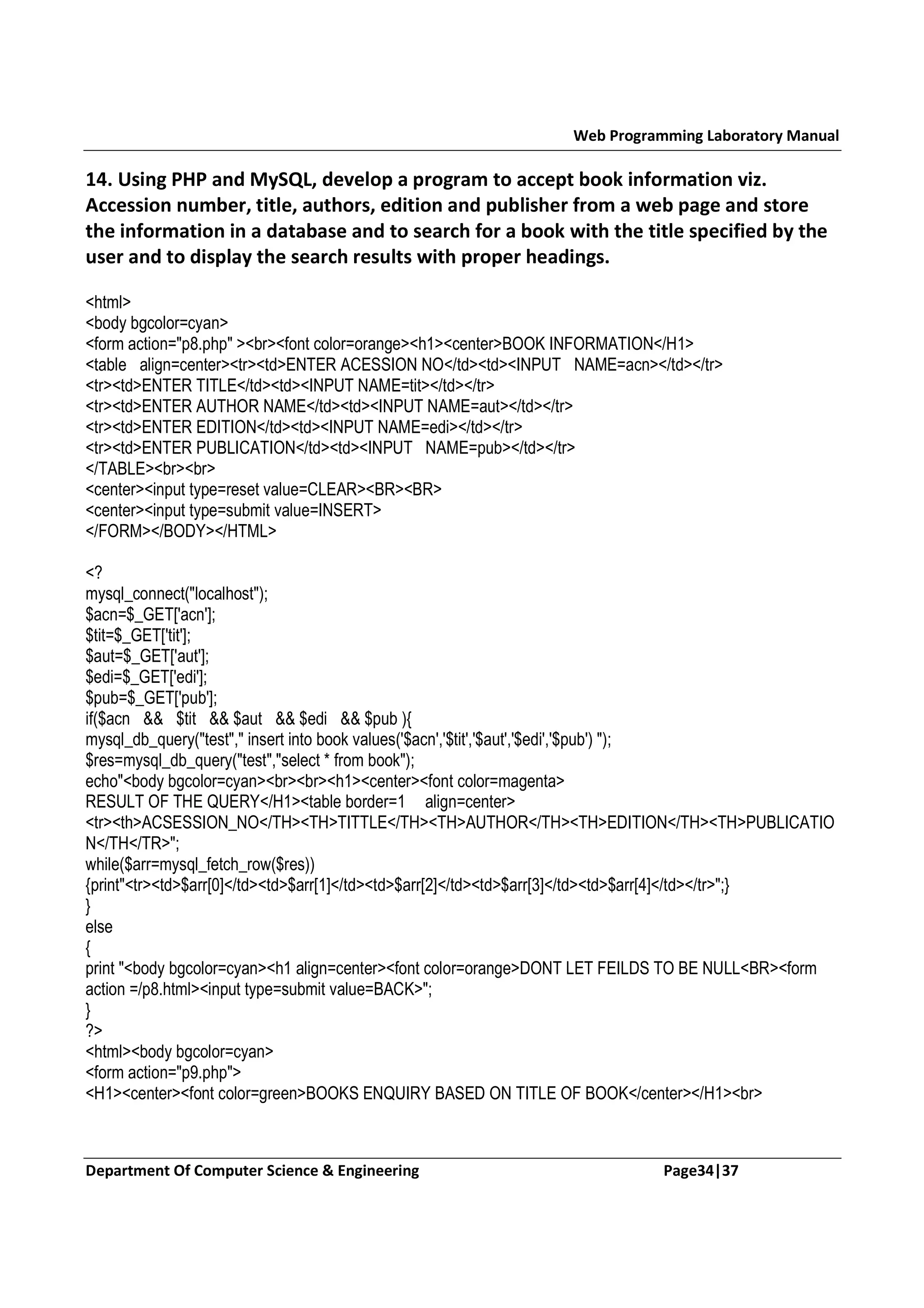 Web Programming Laboratory Manual 14. Using PHP and MySQL, develop a program to accept book information viz. Accession number, title, authors, edition and publisher from a web page and store the information in a database and to search for a book with the title specified by the user and to display the search results with proper headings. <html> <body bgcolor=cyan> <form action="p8.php" ><br><font color=orange><h1><center>BOOK INFORMATION</H1> <table align=center><tr><td>ENTER ACESSION NO</td><td><INPUT NAME=acn></td></tr> <tr><td>ENTER TITLE</td><td><INPUT NAME=tit></td></tr> <tr><td>ENTER AUTHOR NAME</td><td><INPUT NAME=aut></td></tr> <tr><td>ENTER EDITION</td><td><INPUT NAME=edi></td></tr> <tr><td>ENTER PUBLICATION</td><td><INPUT NAME=pub></td></tr> </TABLE><br><br> <center><input type=reset value=CLEAR><BR><BR> <center><input type=submit value=INSERT> </FORM></BODY></HTML> <? mysql_connect("localhost"); $acn=$_GET['acn']; $tit=$_GET['tit']; $aut=$_GET['aut']; $edi=$_GET['edi']; $pub=$_GET['pub']; if($acn && $tit && $aut && $edi && $pub ){ mysql_db_query("test"," insert into book values('$acn','$tit','$aut','$edi','$pub') "); $res=mysql_db_query("test","select * from book"); echo"<body bgcolor=cyan><br><br><h1><center><font color=magenta> RESULT OF THE QUERY</H1><table border=1 align=center> <tr><th>ACSESSION_NO</TH><TH>TITTLE</TH><TH>AUTHOR</TH><TH>EDITION</TH><TH>PUBLICATIO N</TH</TR>"; while($arr=mysql_fetch_row($res)) {print"<tr><td>$arr[0]</td><td>$arr[1]</td><td>$arr[2]</td><td>$arr[3]</td><td>$arr[4]</td></tr>";} } else { print "<body bgcolor=cyan><h1 align=center><font color=orange>DONT LET FEILDS TO BE NULL<BR><form action =/p8.html><input type=submit value=BACK>"; } ?> <html><body bgcolor=cyan> <form action="p9.php"> <H1><center><font color=green>BOOKS ENQUIRY BASED ON TITLE OF BOOK</center></H1><br> Department Of Computer Science & Engineering Page34|37 