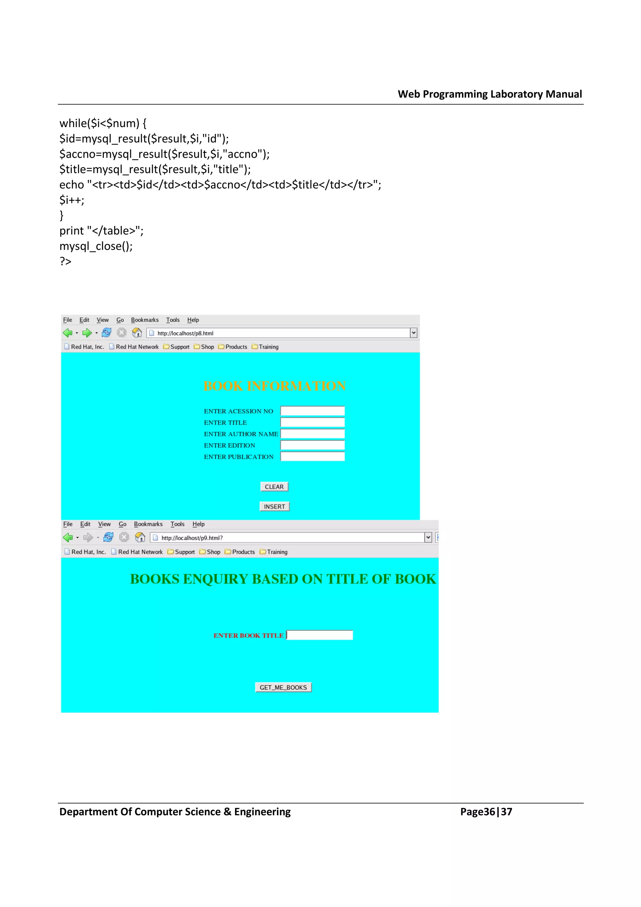 Web Programming Laboratory Manual while($i<$num) { $id=mysql_result($result,$i,"id"); $accno=mysql_result($result,$i,"accno"); $title=mysql_result($result,$i,"title"); echo "<tr><td>$id</td><td>$accno</td><td>$title</td></tr>"; $i++; } print "</table>"; mysql_close(); ?> Department Of Computer Science & Engineering Page36|37 