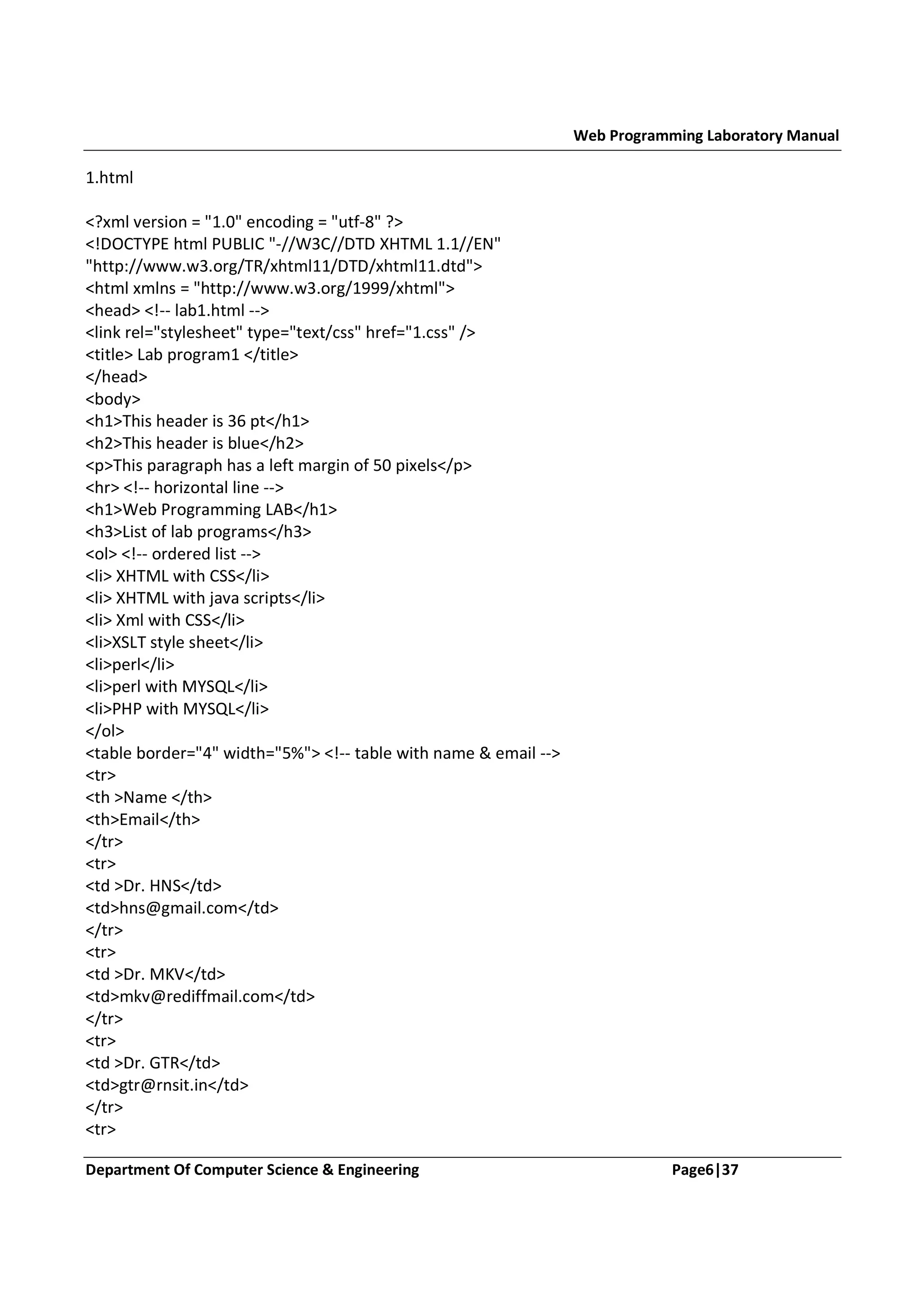 Web Programming Laboratory Manual 1.html <?xml version = "1.0" encoding = "utf-8" ?> <!DOCTYPE html PUBLIC "-//W3C//DTD XHTML 1.1//EN" "http://www.w3.org/TR/xhtml11/DTD/xhtml11.dtd"> <html xmlns = "http://www.w3.org/1999/xhtml"> <head> <!-- lab1.html --> <link rel="stylesheet" type="text/css" href="1.css" /> <title> Lab program1 </title> </head> <body> <h1>This header is 36 pt</h1> <h2>This header is blue</h2> <p>This paragraph has a left margin of 50 pixels</p> <hr> <!-- horizontal line --> <h1>Web Programming LAB</h1> <h3>List of lab programs</h3> <ol> <!-- ordered list --> <li> XHTML with CSS</li> <li> XHTML with java scripts</li> <li> Xml with CSS</li> <li>XSLT style sheet</li> <li>perl</li> <li>perl with MYSQL</li> <li>PHP with MYSQL</li> </ol> <table border="4" width="5%"> <!-- table with name & email --> <tr> <th >Name </th> <th>Email</th> </tr> <tr> <td >Dr. HNS</td> <td>hns@gmail.com</td> </tr> <tr> <td >Dr. MKV</td> <td>mkv@rediffmail.com</td> </tr> <tr> <td >Dr. GTR</td> <td>gtr@rnsit.in</td> </tr> <tr> Department Of Computer Science & Engineering Page6|37 