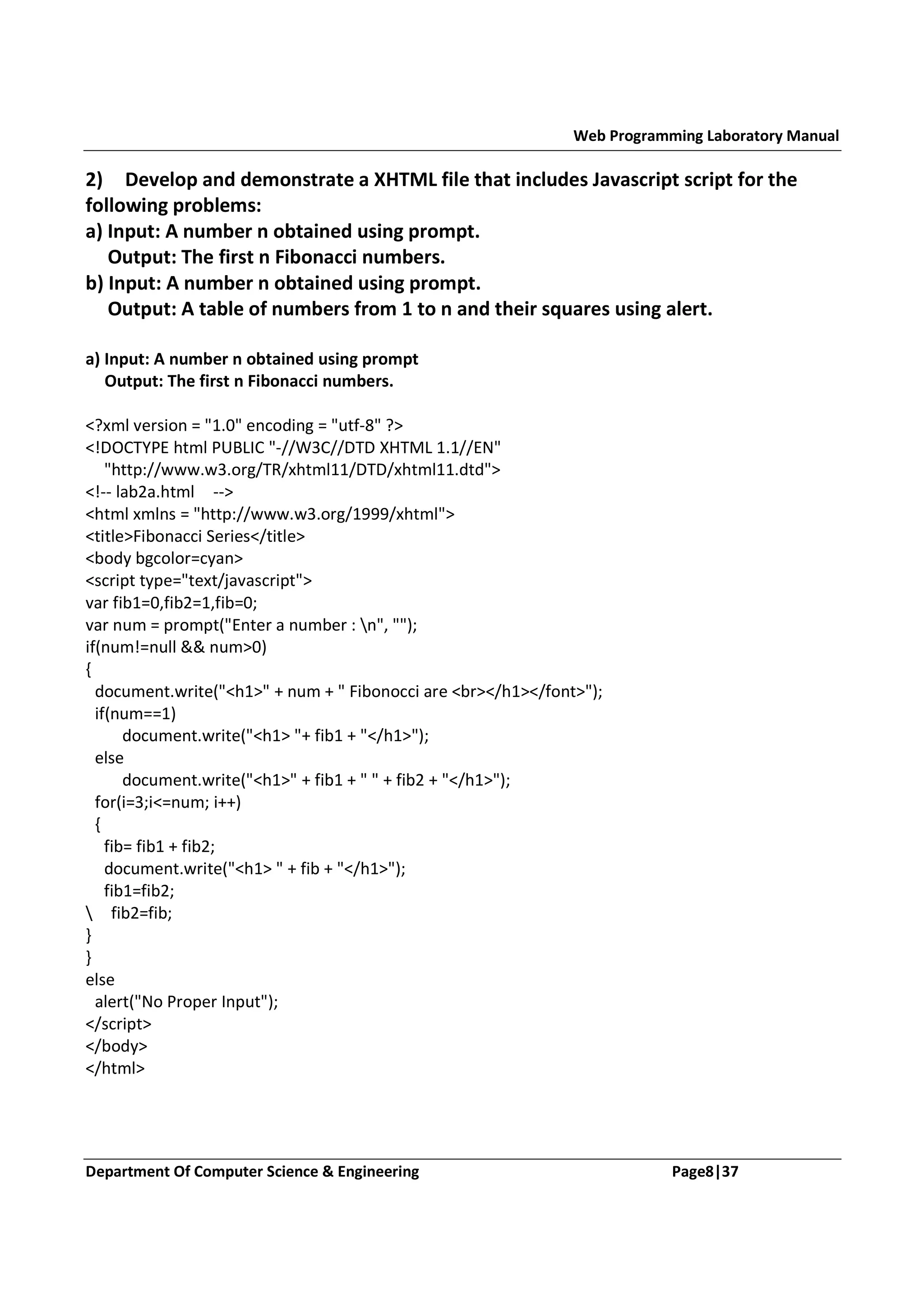 Web Programming Laboratory Manual 2) Develop and demonstrate a XHTML file that includes Javascript script for the following problems: a) Input: A number n obtained using prompt. Output: The first n Fibonacci numbers. b) Input: A number n obtained using prompt. Output: A table of numbers from 1 to n and their squares using alert. a) Input: A number n obtained using prompt Output: The first n Fibonacci numbers. <?xml version = "1.0" encoding = "utf-8" ?> <!DOCTYPE html PUBLIC "-//W3C//DTD XHTML 1.1//EN" "http://www.w3.org/TR/xhtml11/DTD/xhtml11.dtd"> <!-- lab2a.html --> <html xmlns = "http://www.w3.org/1999/xhtml"> <title>Fibonacci Series</title> <body bgcolor=cyan> <script type="text/javascript"> var fib1=0,fib2=1,fib=0; var num = prompt("Enter a number : n", ""); if(num!=null && num>0) { document.write("<h1>" + num + " Fibonocci are <br></h1></font>"); if(num==1) document.write("<h1> "+ fib1 + "</h1>"); else document.write("<h1>" + fib1 + " " + fib2 + "</h1>"); for(i=3;i<=num; i++) { fib= fib1 + fib2; document.write("<h1> " + fib + "</h1>"); fib1=fib2; fib2=fib; } } else alert("No Proper Input"); </script> </body> </html> Department Of Computer Science & Engineering Page8|37 