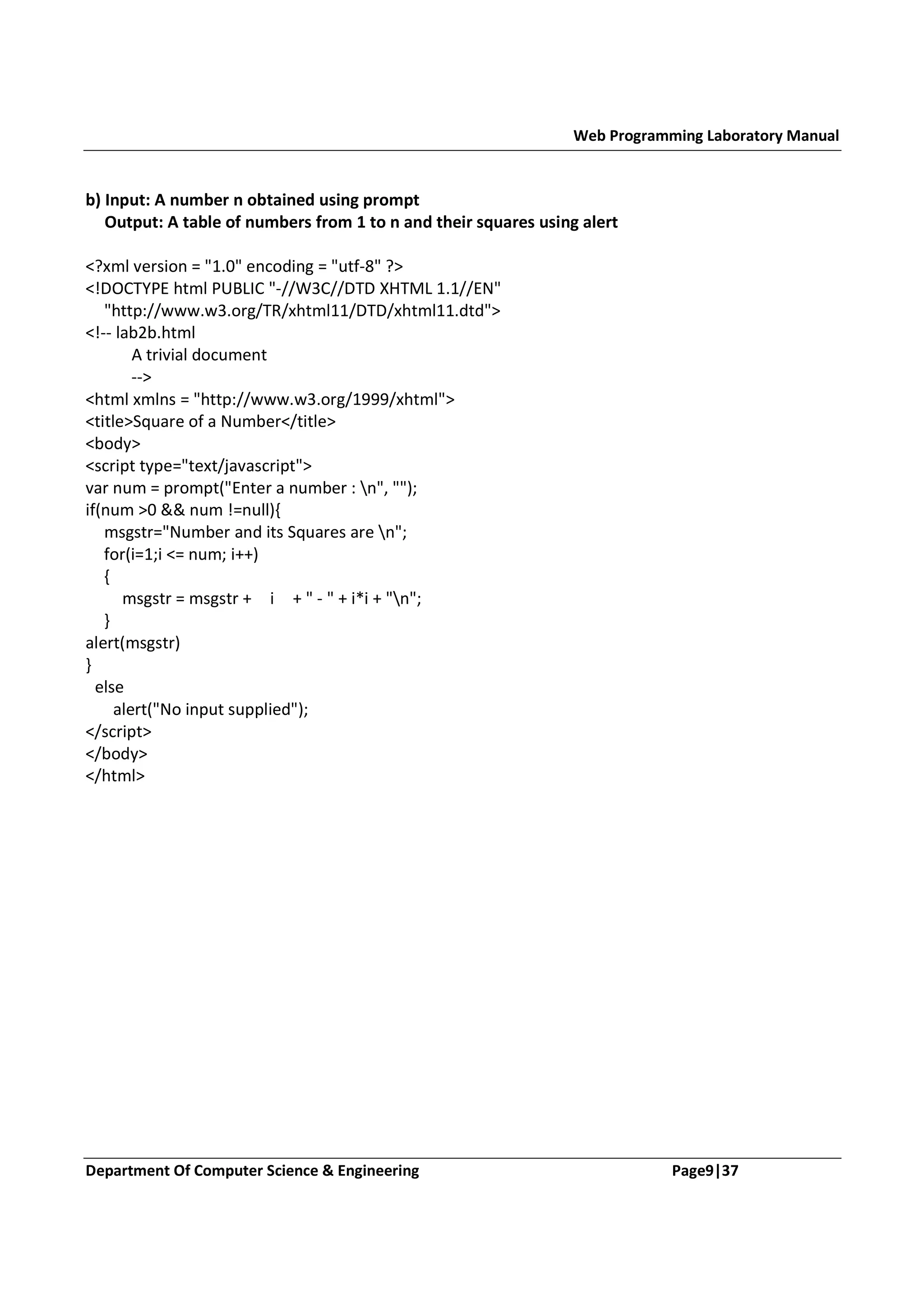Web Programming Laboratory Manual b) Input: A number n obtained using prompt Output: A table of numbers from 1 to n and their squares using alert <?xml version = "1.0" encoding = "utf-8" ?> <!DOCTYPE html PUBLIC "-//W3C//DTD XHTML 1.1//EN" "http://www.w3.org/TR/xhtml11/DTD/xhtml11.dtd"> <!-- lab2b.html A trivial document --> <html xmlns = "http://www.w3.org/1999/xhtml"> <title>Square of a Number</title> <body> <script type="text/javascript"> var num = prompt("Enter a number : n", ""); if(num >0 && num !=null){ msgstr="Number and its Squares are n"; for(i=1;i <= num; i++) { msgstr = msgstr + i + " - " + i*i + "n"; } alert(msgstr) } else alert("No input supplied"); </script> </body> </html> Department Of Computer Science & Engineering Page9|37 