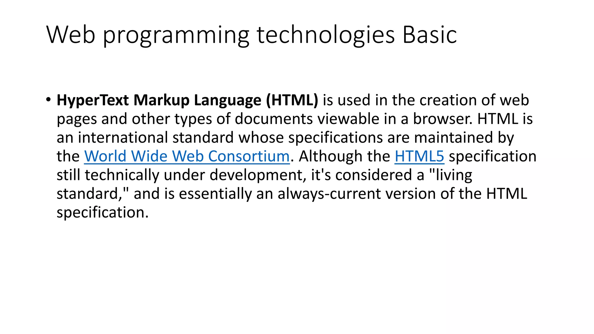 Web programming technologies Basic • HyperText Markup Language (HTML) is used in the creation of web pages and other types of documents viewable in a browser. HTML is an international standard whose specifications are maintained by the World Wide Web Consortium. Although the HTML5 specification still technically under development, it's considered a "living standard," and is essentially an always-current version of the HTML specification. 