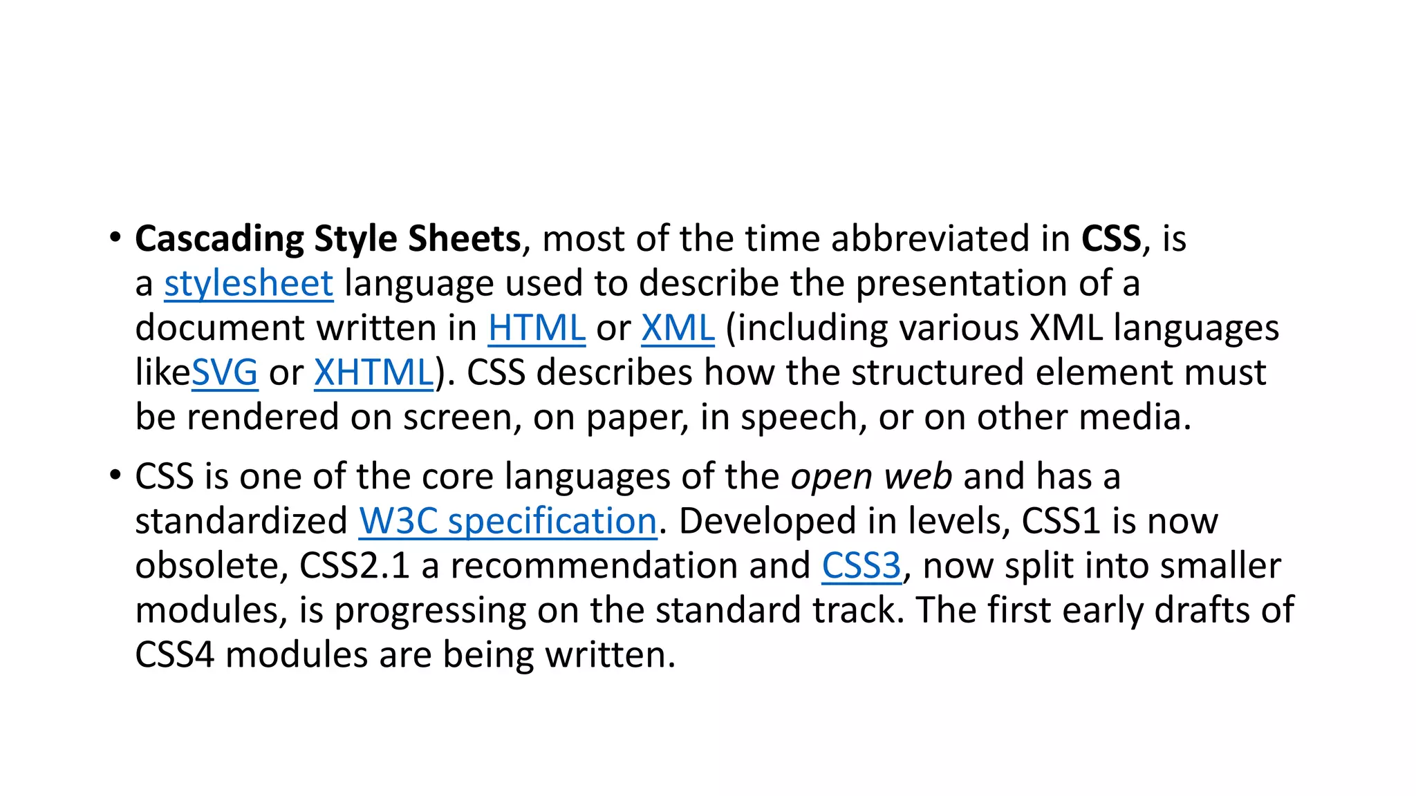• Cascading Style Sheets, most of the time abbreviated in CSS, is a stylesheet language used to describe the presentation of a document written in HTML or XML (including various XML languages likeSVG or XHTML). CSS describes how the structured element must be rendered on screen, on paper, in speech, or on other media. • CSS is one of the core languages of the open web and has a standardized W3C specification. Developed in levels, CSS1 is now obsolete, CSS2.1 a recommendation and CSS3, now split into smaller modules, is progressing on the standard track. The first early drafts of CSS4 modules are being written. 