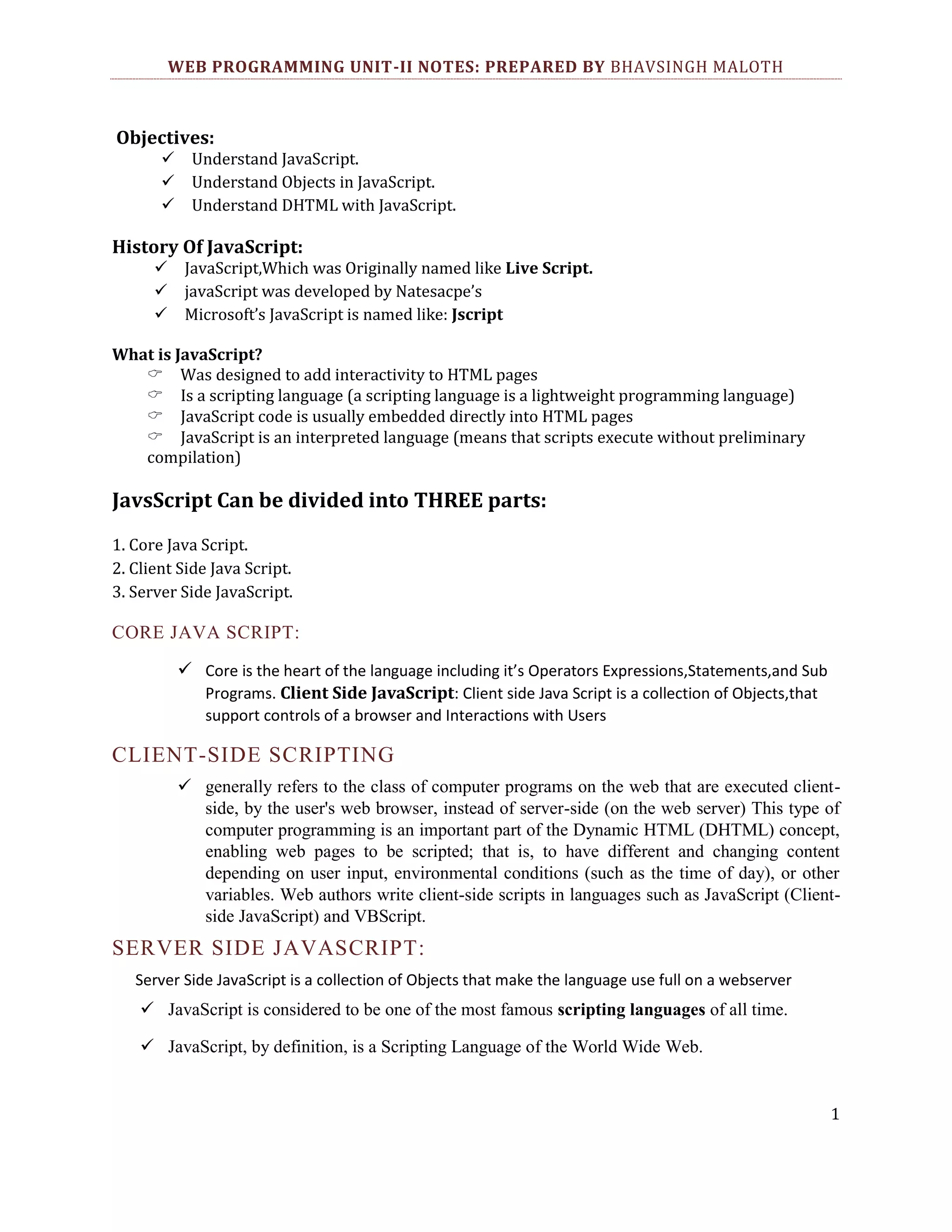 WEB PROGRAMMING UNIT-II NOTES: PREPARED BY BHAVSINGH MALOTH Objectives: Understand JavaScript. Understand Objects in JavaScript. Understand DHTML with JavaScript. History Of JavaScript: JavaScript,Which was Originally named like Live Script. javaScript was developed by Natesacpe’s Microsoft’s JavaScript is named like: Jscript What is JavaScript? Was designed to add interactivity to HTML pages Is a scripting language (a scripting language is a lightweight programming language) JavaScript code is usually embedded directly into HTML pages JavaScript is an interpreted language (means that scripts execute without preliminary compilation) JavsScript Can be divided into THREE parts: 1. Core Java Script. 2. Client Side Java Script. 3. Server Side JavaScript. CORE JAVA SCRIPT:  Core is the heart of the language including it’s Operators Expressions,Statements,and Sub Programs. Client Side JavaScript: Client side Java Script is a collection of Objects,that support controls of a browser and Interactions with Users CLIENT-SIDE SCRIPTING  generally refers to the class of computer programs on the web that are executed clientside, by the user's web browser, instead of server-side (on the web server) This type of computer programming is an important part of the Dynamic HTML (DHTML) concept, enabling web pages to be scripted; that is, to have different and changing content depending on user input, environmental conditions (such as the time of day), or other variables. Web authors write client-side scripts in languages such as JavaScript (Clientside JavaScript) and VBScript. SERVER SIDE JAVASCRIPT: Server Side JavaScript is a collection of Objects that make the language use full on a webserver  JavaScript is considered to be one of the most famous scripting languages of all time.  JavaScript, by definition, is a Scripting Language of the World Wide Web. 1 