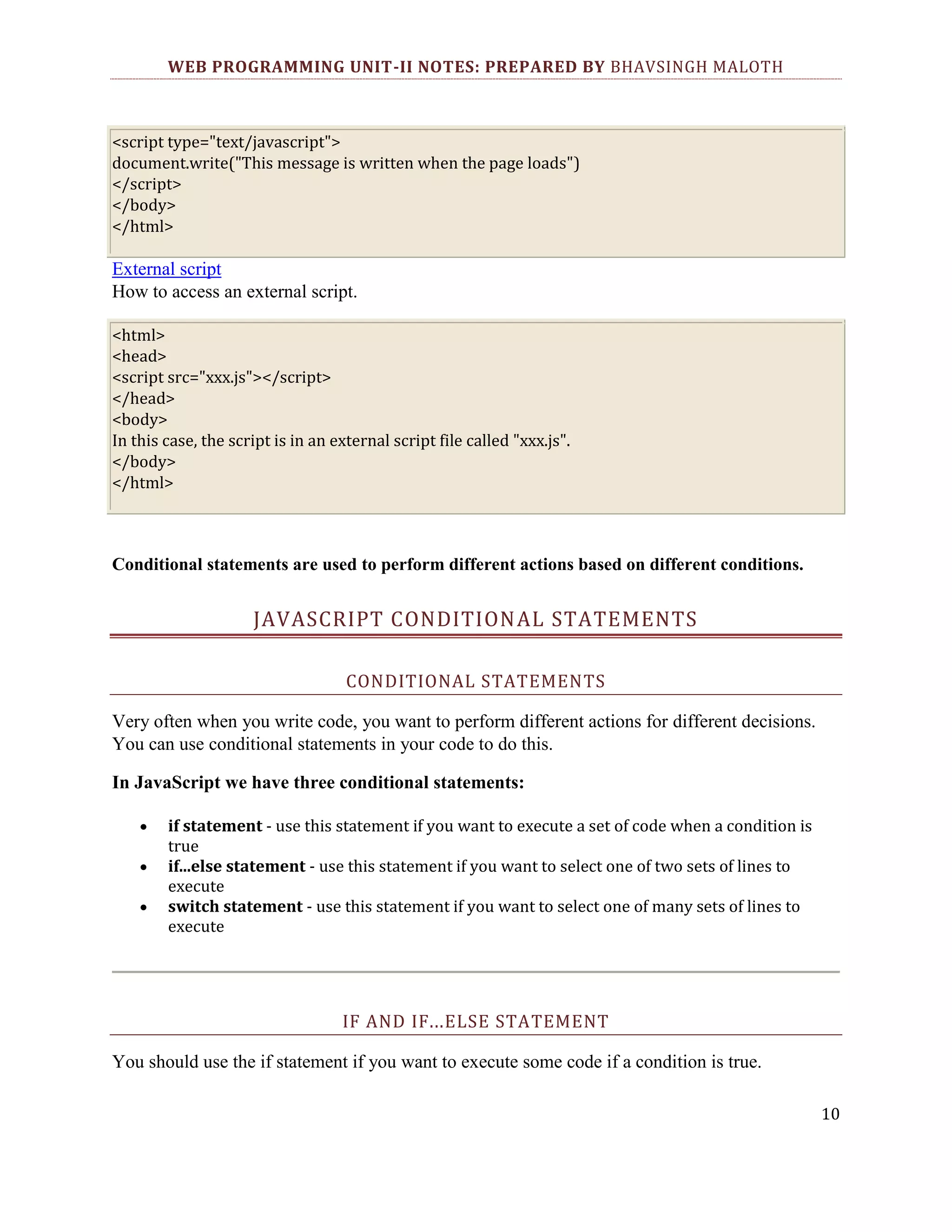 WEB PROGRAMMING UNIT-II NOTES: PREPARED BY BHAVSINGH MALOTH <script type="text/javascript"> document.write("This message is written when the page loads") </script> </body> </html> External script How to access an external script. <html> <head> <script src="xxx.js"></script> </head> <body> In this case, the script is in an external script file called "xxx.js". </body> </html> Conditional statements are used to perform different actions based on different conditions. JAVASCRIPT CONDITIONAL STATEMENTS CONDITIONAL STATEMENTS Very often when you write code, you want to perform different actions for different decisions. You can use conditional statements in your code to do this. In JavaScript we have three conditional statements: if statement - use this statement if you want to execute a set of code when a condition is true if...else statement - use this statement if you want to select one of two sets of lines to execute switch statement - use this statement if you want to select one of many sets of lines to execute IF AND IF...ELSE STATEMENT You should use the if statement if you want to execute some code if a condition is true. 10 