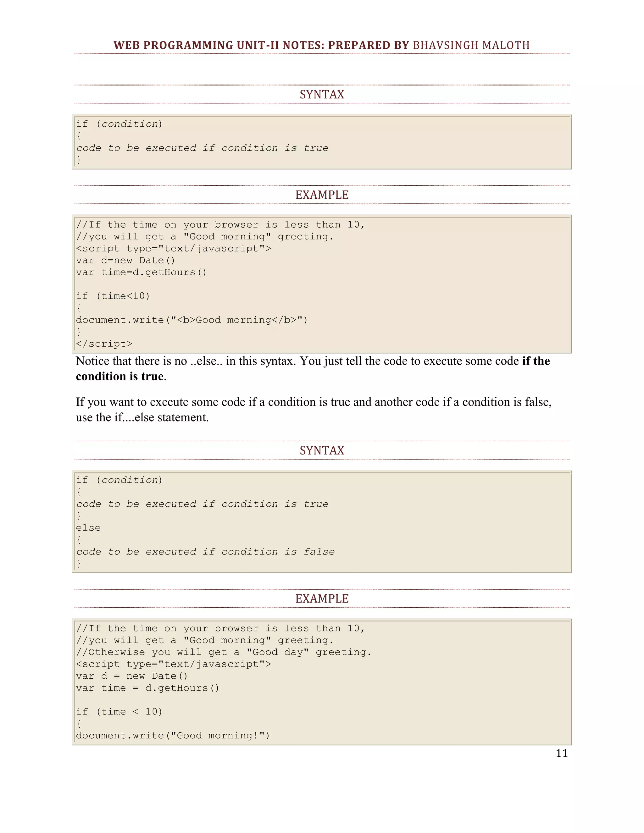 WEB PROGRAMMING UNIT-II NOTES: PREPARED BY BHAVSINGH MALOTH SYNTAX if (condition) { code to be executed if condition is true } EXAMPLE //If the time on your browser is less than 10, //you will get a "Good morning" greeting. <script type="text/javascript"> var d=new Date() var time=d.getHours() if (time<10) { document.write("<b>Good morning</b>") } </script> Notice that there is no ..else.. in this syntax. You just tell the code to execute some code if the condition is true. If you want to execute some code if a condition is true and another code if a condition is false, use the if....else statement. SYNTAX if (condition) { code to be executed if condition is true } else { code to be executed if condition is false } EXAMPLE //If the time on your browser is less than 10, //you will get a "Good morning" greeting. //Otherwise you will get a "Good day" greeting. <script type="text/javascript"> var d = new Date() var time = d.getHours() if (time < 10) { document.write("Good morning!") 11 