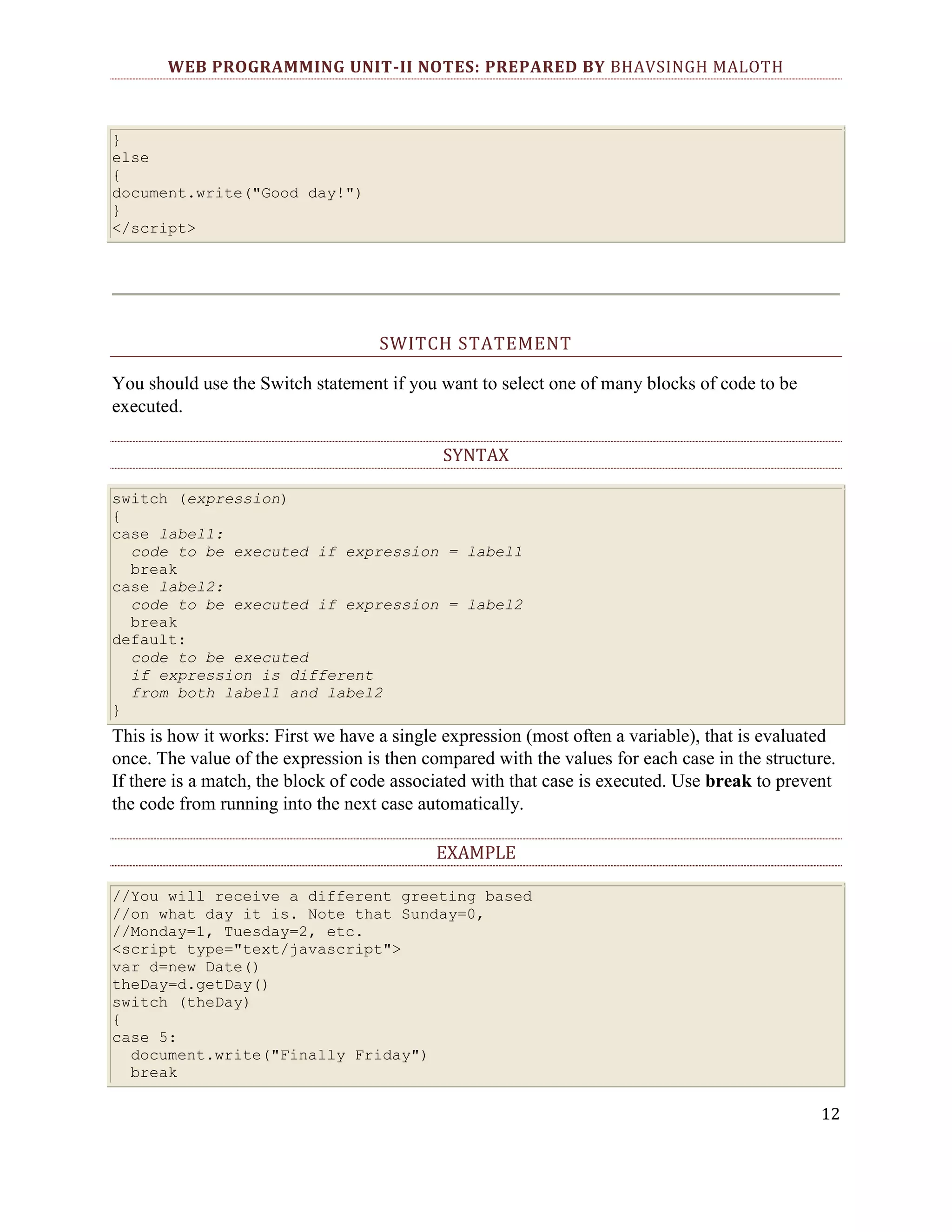 WEB PROGRAMMING UNIT-II NOTES: PREPARED BY BHAVSINGH MALOTH } else { document.write("Good day!") } </script> SWITCH STATEMENT You should use the Switch statement if you want to select one of many blocks of code to be executed. SYNTAX switch (expression) { case label1: code to be executed if expression = label1 break case label2: code to be executed if expression = label2 break default: code to be executed if expression is different from both label1 and label2 } This is how it works: First we have a single expression (most often a variable), that is evaluated once. The value of the expression is then compared with the values for each case in the structure. If there is a match, the block of code associated with that case is executed. Use break to prevent the code from running into the next case automatically. EXAMPLE //You will receive a different greeting based //on what day it is. Note that Sunday=0, //Monday=1, Tuesday=2, etc. <script type="text/javascript"> var d=new Date() theDay=d.getDay() switch (theDay) { case 5: document.write("Finally Friday") break 12 