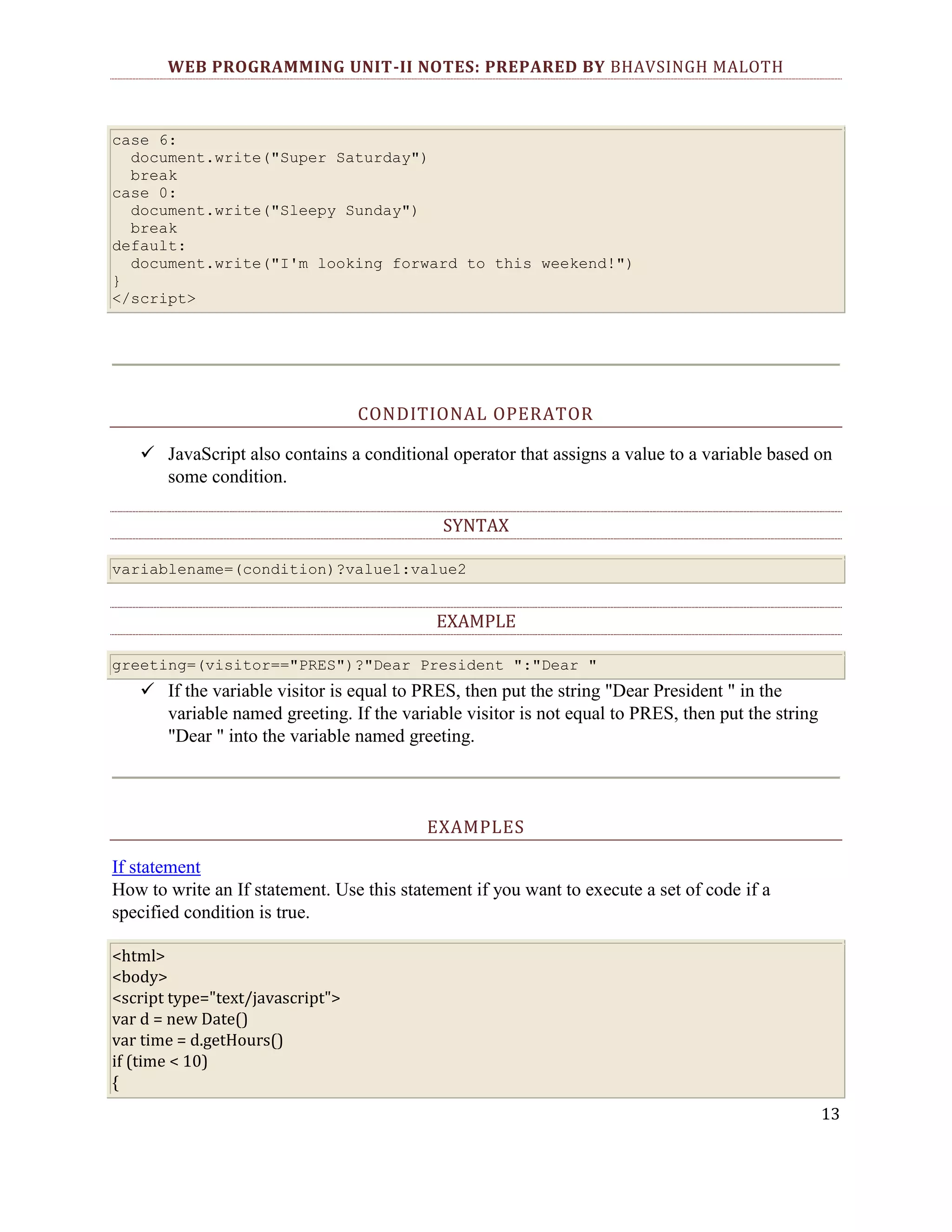 WEB PROGRAMMING UNIT-II NOTES: PREPARED BY BHAVSINGH MALOTH case 6: document.write("Super Saturday") break case 0: document.write("Sleepy Sunday") break default: document.write("I'm looking forward to this weekend!") } </script> CONDITIONAL OPERATOR  JavaScript also contains a conditional operator that assigns a value to a variable based on some condition. SYNTAX variablename=(condition)?value1:value2 EXAMPLE greeting=(visitor=="PRES")?"Dear President ":"Dear "  If the variable visitor is equal to PRES, then put the string "Dear President " in the variable named greeting. If the variable visitor is not equal to PRES, then put the string "Dear " into the variable named greeting. EXAMPLES If statement How to write an If statement. Use this statement if you want to execute a set of code if a specified condition is true. <html> <body> <script type="text/javascript"> var d = new Date() var time = d.getHours() if (time < 10) { 13 