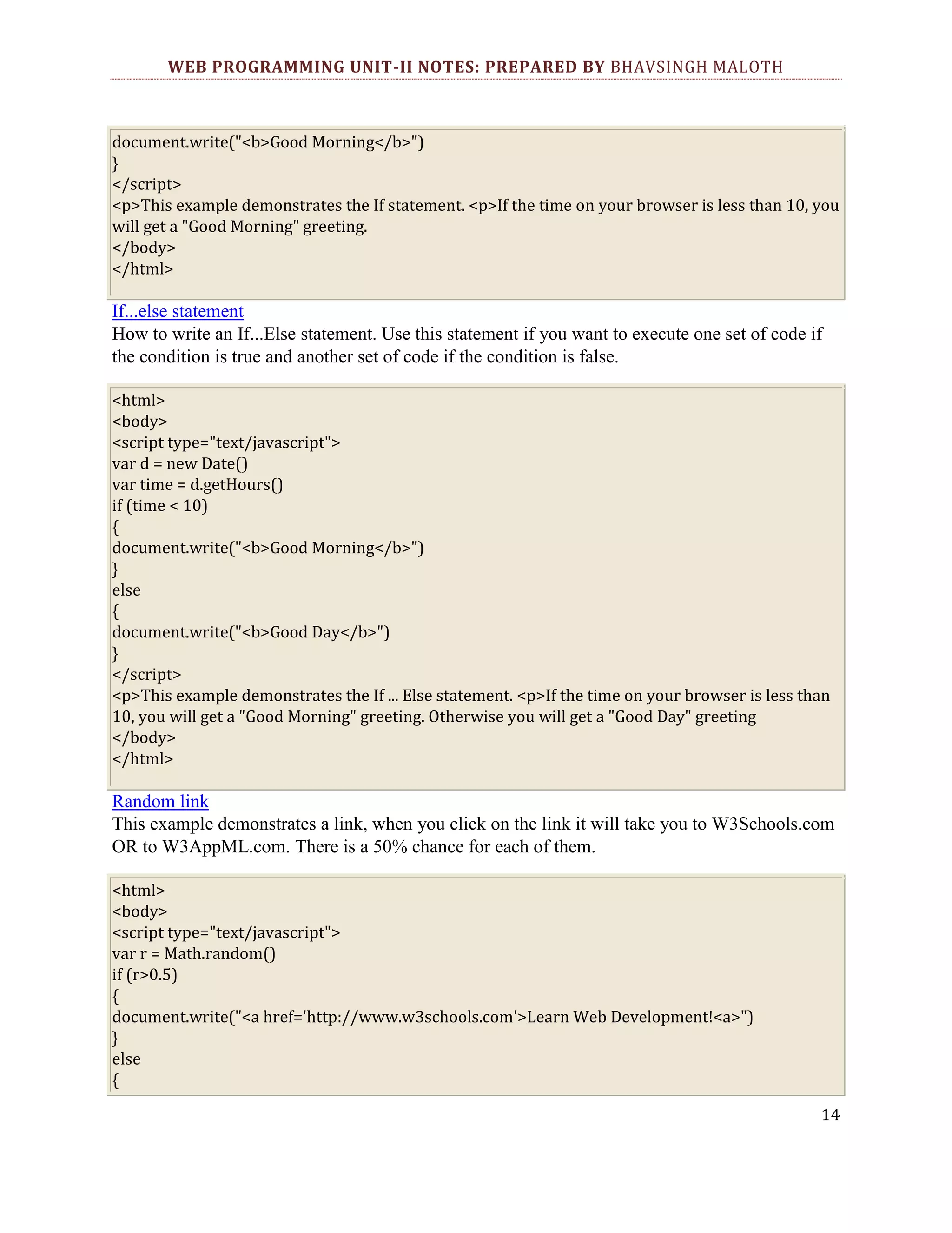WEB PROGRAMMING UNIT-II NOTES: PREPARED BY BHAVSINGH MALOTH document.write("<b>Good Morning</b>") } </script> <p>This example demonstrates the If statement. <p>If the time on your browser is less than 10, you will get a "Good Morning" greeting. </body> </html> If...else statement How to write an If...Else statement. Use this statement if you want to execute one set of code if the condition is true and another set of code if the condition is false. <html> <body> <script type="text/javascript"> var d = new Date() var time = d.getHours() if (time < 10) { document.write("<b>Good Morning</b>") } else { document.write("<b>Good Day</b>") } </script> <p>This example demonstrates the If ... Else statement. <p>If the time on your browser is less than 10, you will get a "Good Morning" greeting. Otherwise you will get a "Good Day" greeting </body> </html> Random link This example demonstrates a link, when you click on the link it will take you to W3Schools.com OR to W3AppML.com. There is a 50% chance for each of them. <html> <body> <script type="text/javascript"> var r = Math.random() if (r>0.5) { document.write("<a href='http://www.w3schools.com'>Learn Web Development!<a>") } else { 14 