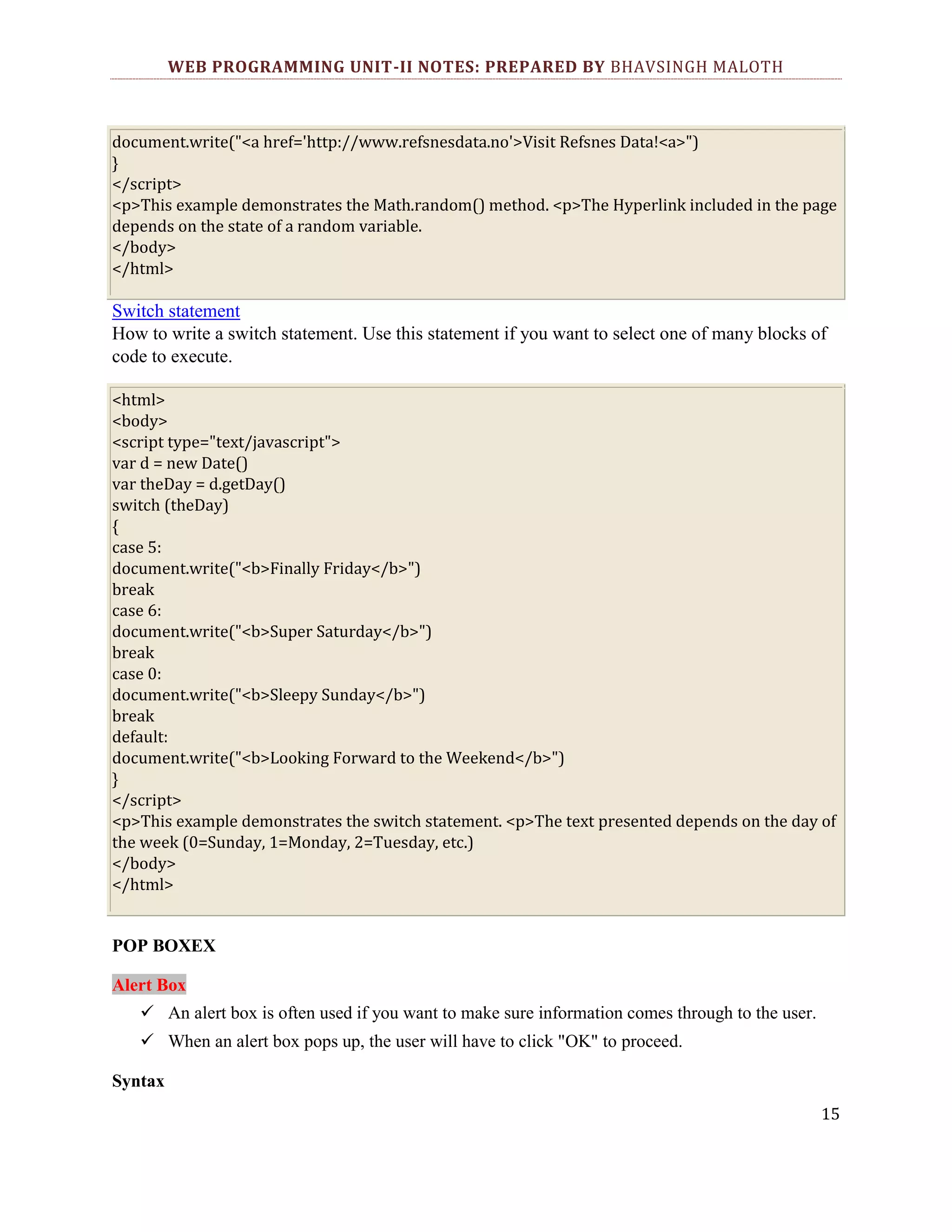 WEB PROGRAMMING UNIT-II NOTES: PREPARED BY BHAVSINGH MALOTH document.write("<a href='http://www.refsnesdata.no'>Visit Refsnes Data!<a>") } </script> <p>This example demonstrates the Math.random() method. <p>The Hyperlink included in the page depends on the state of a random variable. </body> </html> Switch statement How to write a switch statement. Use this statement if you want to select one of many blocks of code to execute. <html> <body> <script type="text/javascript"> var d = new Date() var theDay = d.getDay() switch (theDay) { case 5: document.write("<b>Finally Friday</b>") break case 6: document.write("<b>Super Saturday</b>") break case 0: document.write("<b>Sleepy Sunday</b>") break default: document.write("<b>Looking Forward to the Weekend</b>") } </script> <p>This example demonstrates the switch statement. <p>The text presented depends on the day of the week (0=Sunday, 1=Monday, 2=Tuesday, etc.) </body> </html> POP BOXEX Alert Box  An alert box is often used if you want to make sure information comes through to the user.  When an alert box pops up, the user will have to click "OK" to proceed. Syntax 15 