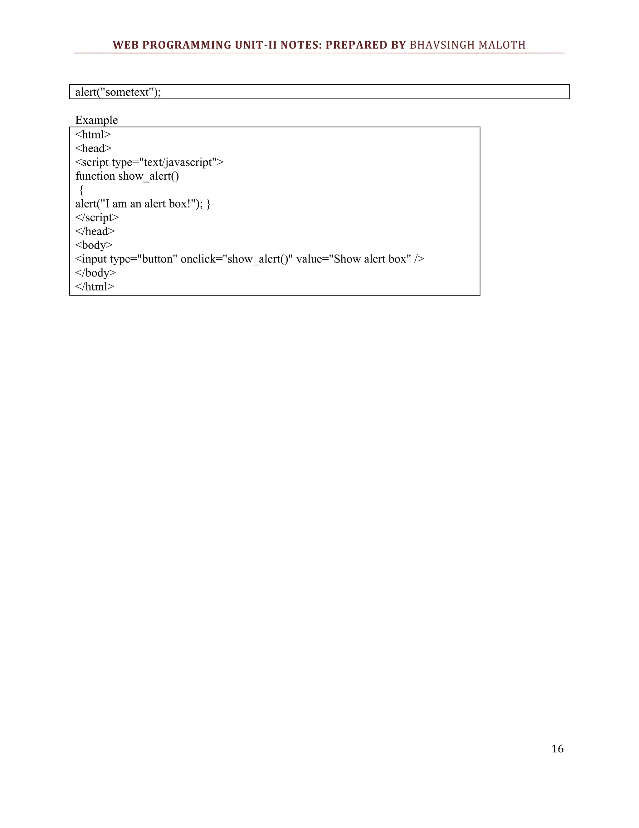 WEB PROGRAMMING UNIT-II NOTES: PREPARED BY BHAVSINGH MALOTH alert("sometext"); Example <html> <head> <script type="text/javascript"> function show_alert() { alert("I am an alert box!"); } </script> </head> <body> <input type="button" onclick="show_alert()" value="Show alert box" /> </body> </html> 16 