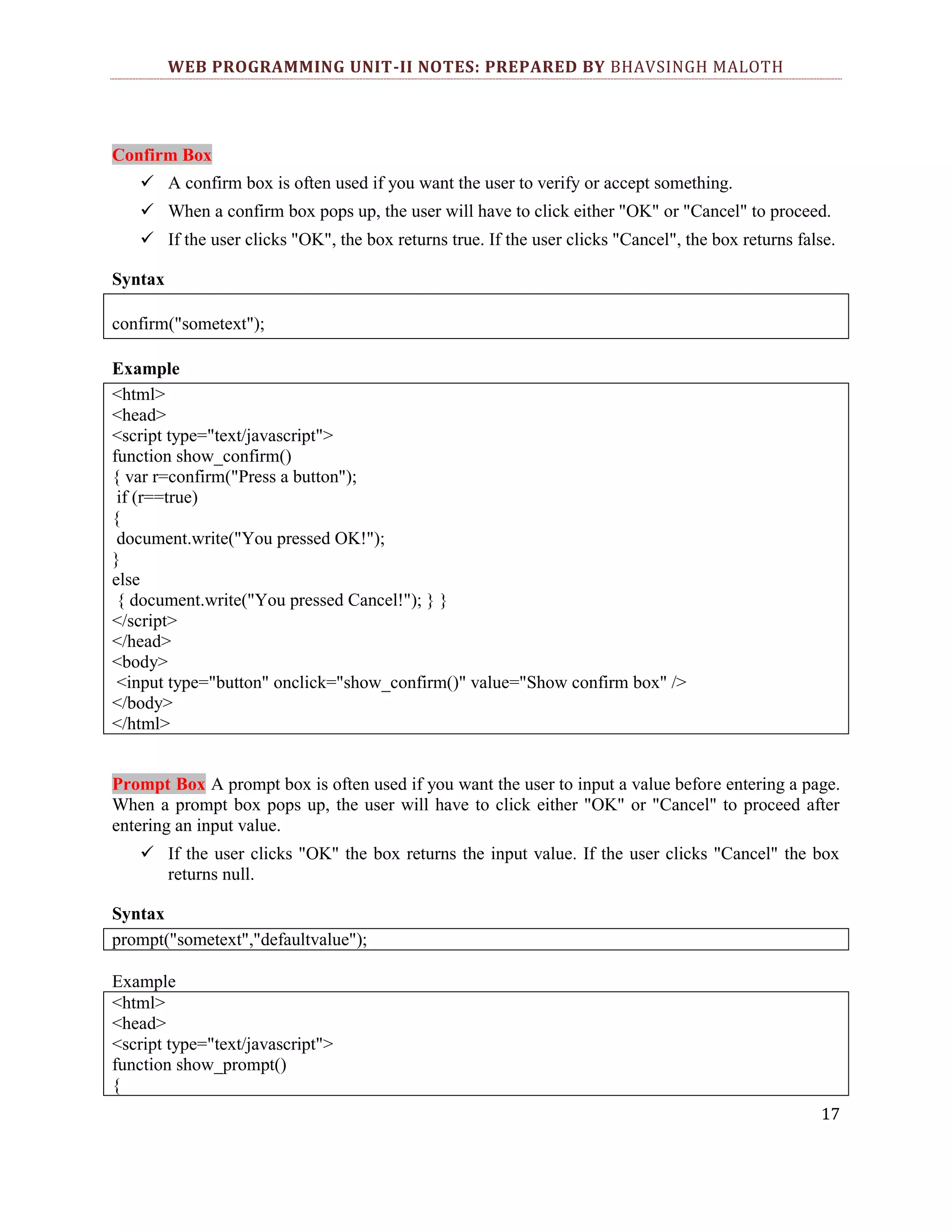 WEB PROGRAMMING UNIT-II NOTES: PREPARED BY BHAVSINGH MALOTH Confirm Box  A confirm box is often used if you want the user to verify or accept something.  When a confirm box pops up, the user will have to click either "OK" or "Cancel" to proceed.  If the user clicks "OK", the box returns true. If the user clicks "Cancel", the box returns false. Syntax confirm("sometext"); Example <html> <head> <script type="text/javascript"> function show_confirm() { var r=confirm("Press a button"); if (r==true) { document.write("You pressed OK!"); } else { document.write("You pressed Cancel!"); } } </script> </head> <body> <input type="button" onclick="show_confirm()" value="Show confirm box" /> </body> </html> Prompt Box A prompt box is often used if you want the user to input a value before entering a page. When a prompt box pops up, the user will have to click either "OK" or "Cancel" to proceed after entering an input value.  If the user clicks "OK" the box returns the input value. If the user clicks "Cancel" the box returns null. Syntax prompt("sometext","defaultvalue"); Example <html> <head> <script type="text/javascript"> function show_prompt() { 17 