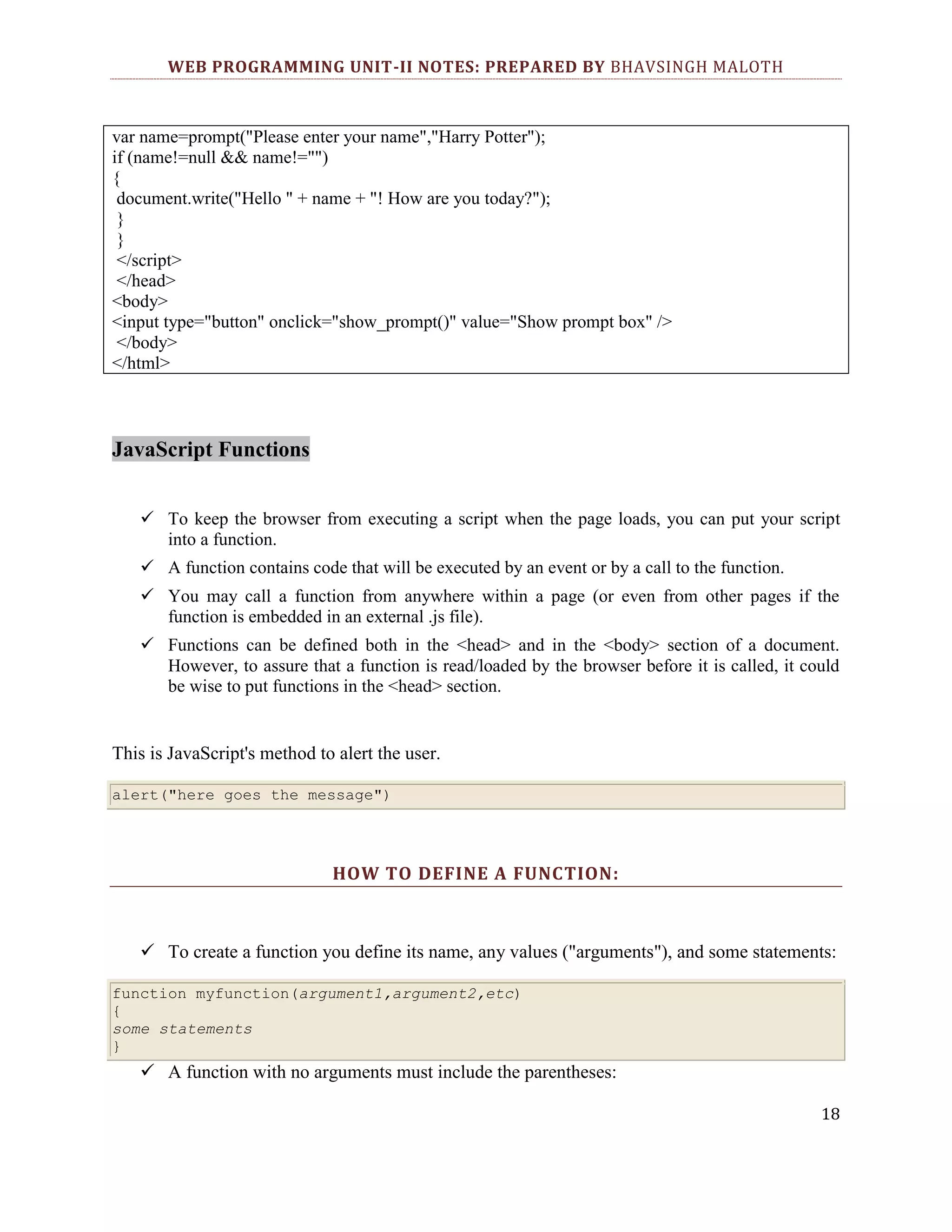 WEB PROGRAMMING UNIT-II NOTES: PREPARED BY BHAVSINGH MALOTH var name=prompt("Please enter your name","Harry Potter"); if (name!=null && name!="") { document.write("Hello " + name + "! How are you today?"); } } </script> </head> <body> <input type="button" onclick="show_prompt()" value="Show prompt box" /> </body> </html> JavaScript Functions  To keep the browser from executing a script when the page loads, you can put your script into a function.  A function contains code that will be executed by an event or by a call to the function.  You may call a function from anywhere within a page (or even from other pages if the function is embedded in an external .js file).  Functions can be defined both in the <head> and in the <body> section of a document. However, to assure that a function is read/loaded by the browser before it is called, it could be wise to put functions in the <head> section. This is JavaScript's method to alert the user. alert("here goes the message") HOW TO DEFINE A FUNCTION:  To create a function you define its name, any values ("arguments"), and some statements: function myfunction(argument1,argument2,etc) { some statements }  A function with no arguments must include the parentheses: 18 