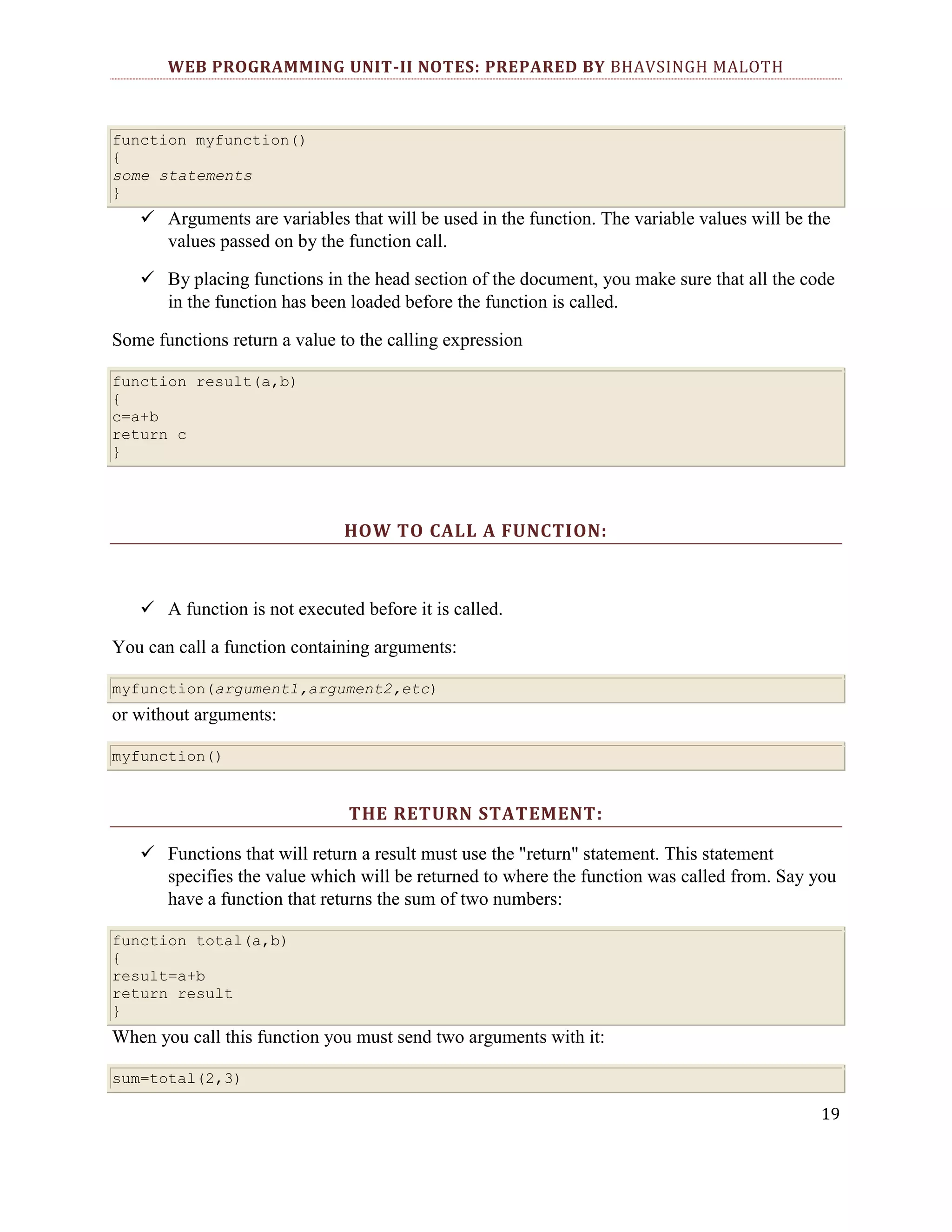WEB PROGRAMMING UNIT-II NOTES: PREPARED BY BHAVSINGH MALOTH function myfunction() { some statements }  Arguments are variables that will be used in the function. The variable values will be the values passed on by the function call.  By placing functions in the head section of the document, you make sure that all the code in the function has been loaded before the function is called. Some functions return a value to the calling expression function result(a,b) { c=a+b return c } HOW TO CALL A FUNCTION:  A function is not executed before it is called. You can call a function containing arguments: myfunction(argument1,argument2,etc) or without arguments: myfunction() THE RETURN STATEMENT:  Functions that will return a result must use the "return" statement. This statement specifies the value which will be returned to where the function was called from. Say you have a function that returns the sum of two numbers: function total(a,b) { result=a+b return result } When you call this function you must send two arguments with it: sum=total(2,3) 19 