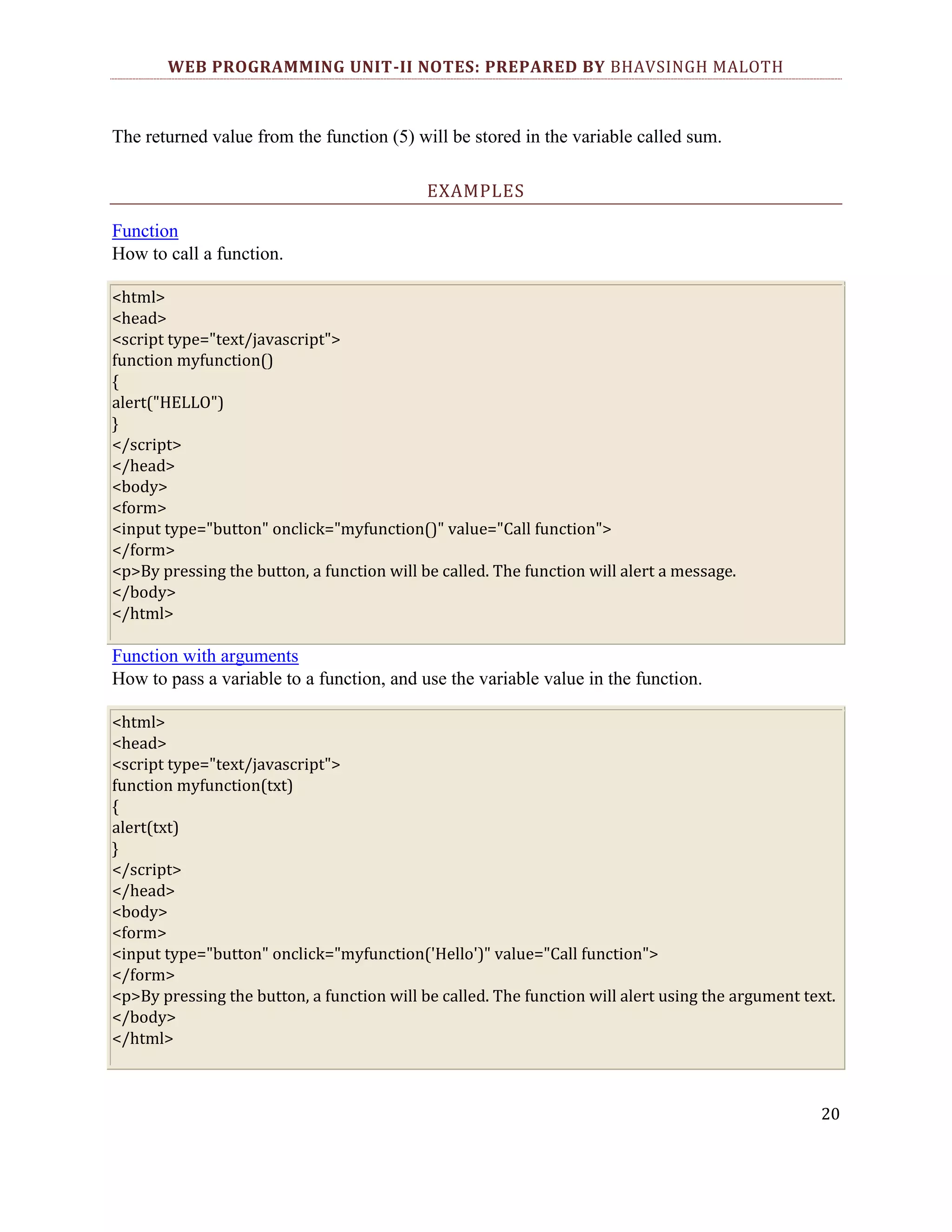 WEB PROGRAMMING UNIT-II NOTES: PREPARED BY BHAVSINGH MALOTH The returned value from the function (5) will be stored in the variable called sum. EXAMPLES Function How to call a function. <html> <head> <script type="text/javascript"> function myfunction() { alert("HELLO") } </script> </head> <body> <form> <input type="button" onclick="myfunction()" value="Call function"> </form> <p>By pressing the button, a function will be called. The function will alert a message. </body> </html> Function with arguments How to pass a variable to a function, and use the variable value in the function. <html> <head> <script type="text/javascript"> function myfunction(txt) { alert(txt) } </script> </head> <body> <form> <input type="button" onclick="myfunction('Hello')" value="Call function"> </form> <p>By pressing the button, a function will be called. The function will alert using the argument text. </body> </html> 20 