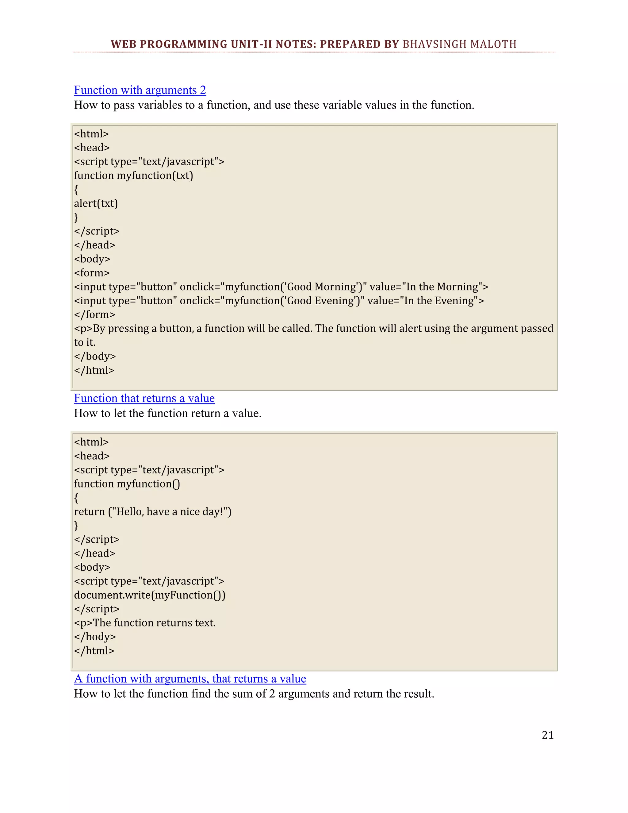 WEB PROGRAMMING UNIT-II NOTES: PREPARED BY BHAVSINGH MALOTH Function with arguments 2 How to pass variables to a function, and use these variable values in the function. <html> <head> <script type="text/javascript"> function myfunction(txt) { alert(txt) } </script> </head> <body> <form> <input type="button" onclick="myfunction('Good Morning')" value="In the Morning"> <input type="button" onclick="myfunction('Good Evening')" value="In the Evening"> </form> <p>By pressing a button, a function will be called. The function will alert using the argument passed to it. </body> </html> Function that returns a value How to let the function return a value. <html> <head> <script type="text/javascript"> function myfunction() { return ("Hello, have a nice day!") } </script> </head> <body> <script type="text/javascript"> document.write(myFunction()) </script> <p>The function returns text. </body> </html> A function with arguments, that returns a value How to let the function find the sum of 2 arguments and return the result. 21 