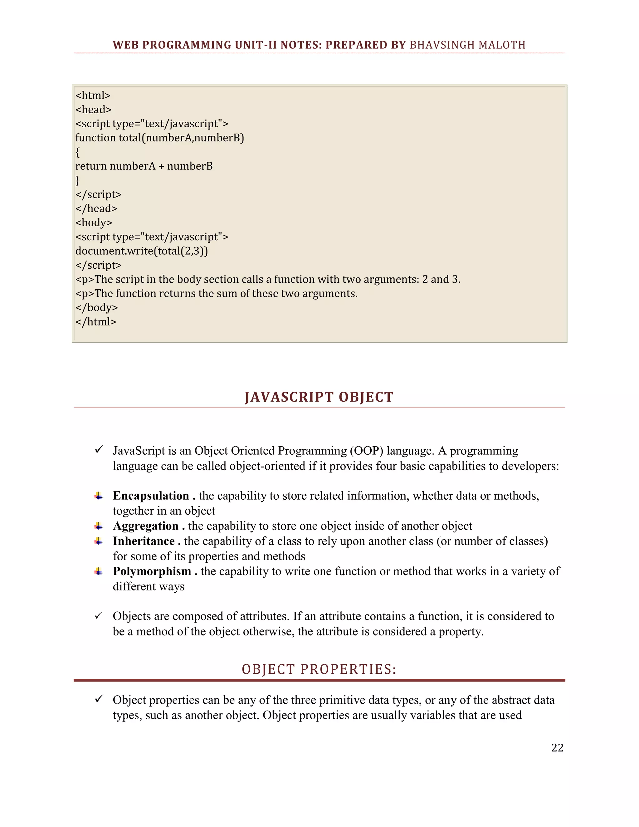 WEB PROGRAMMING UNIT-II NOTES: PREPARED BY BHAVSINGH MALOTH <html> <head> <script type="text/javascript"> function total(numberA,numberB) { return numberA + numberB } </script> </head> <body> <script type="text/javascript"> document.write(total(2,3)) </script> <p>The script in the body section calls a function with two arguments: 2 and 3. <p>The function returns the sum of these two arguments. </body> </html> JAVASCRIPT OBJECT  JavaScript is an Object Oriented Programming (OOP) language. A programming language can be called object-oriented if it provides four basic capabilities to developers: Encapsulation . the capability to store related information, whether data or methods, together in an object Aggregation . the capability to store one object inside of another object Inheritance . the capability of a class to rely upon another class (or number of classes) for some of its properties and methods Polymorphism . the capability to write one function or method that works in a variety of different ways  Objects are composed of attributes. If an attribute contains a function, it is considered to be a method of the object otherwise, the attribute is considered a property. OBJECT PROPERTIES:  Object properties can be any of the three primitive data types, or any of the abstract data types, such as another object. Object properties are usually variables that are used 22 