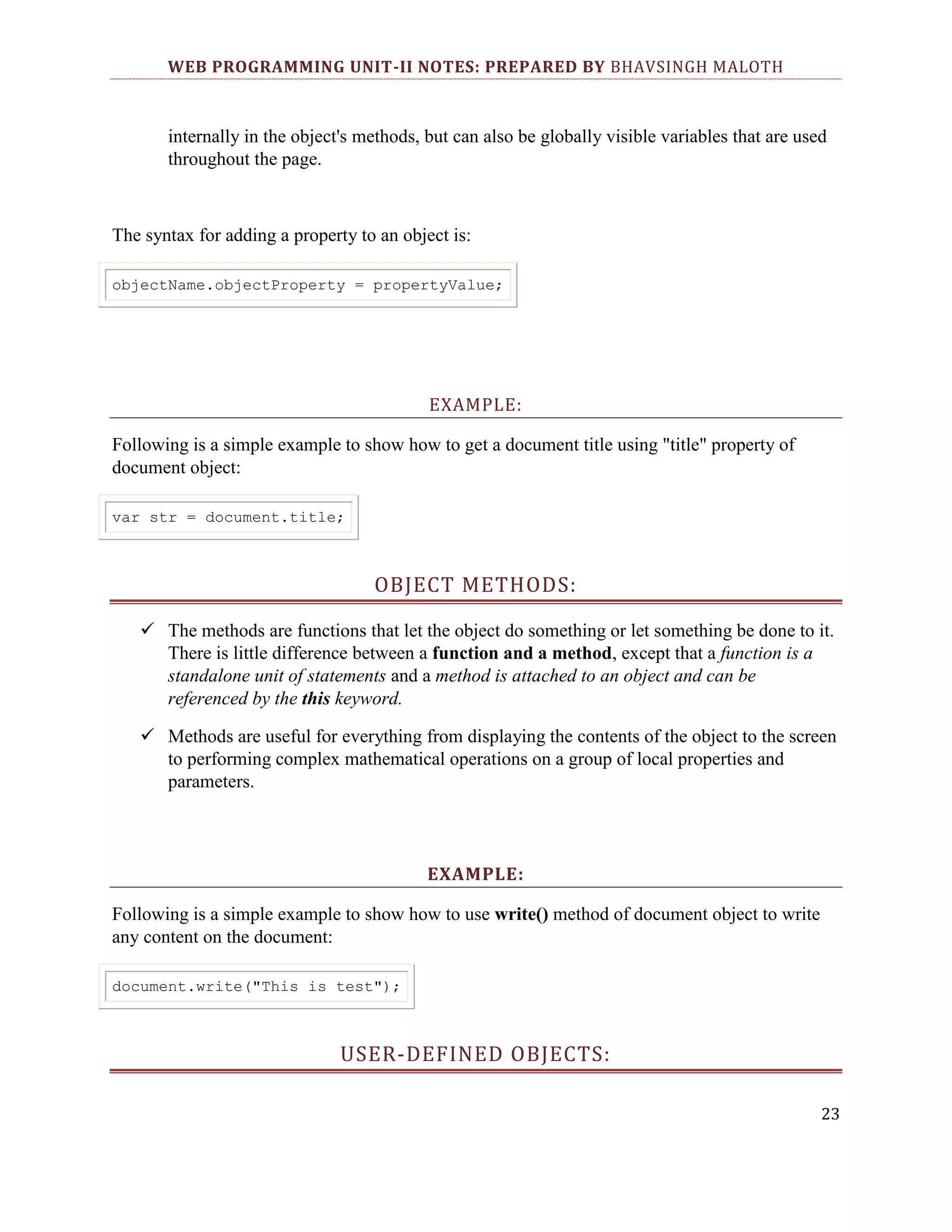WEB PROGRAMMING UNIT-II NOTES: PREPARED BY BHAVSINGH MALOTH internally in the object's methods, but can also be globally visible variables that are used throughout the page. The syntax for adding a property to an object is: objectName.objectProperty = propertyValue; EXAMPLE: Following is a simple example to show how to get a document title using "title" property of document object: var str = document.title; OBJECT METHODS:  The methods are functions that let the object do something or let something be done to it. There is little difference between a function and a method, except that a function is a standalone unit of statements and a method is attached to an object and can be referenced by the this keyword.  Methods are useful for everything from displaying the contents of the object to the screen to performing complex mathematical operations on a group of local properties and parameters. EXAMPLE: Following is a simple example to show how to use write() method of document object to write any content on the document: document.write("This is test"); USER-DEFINED OBJECTS: 23 