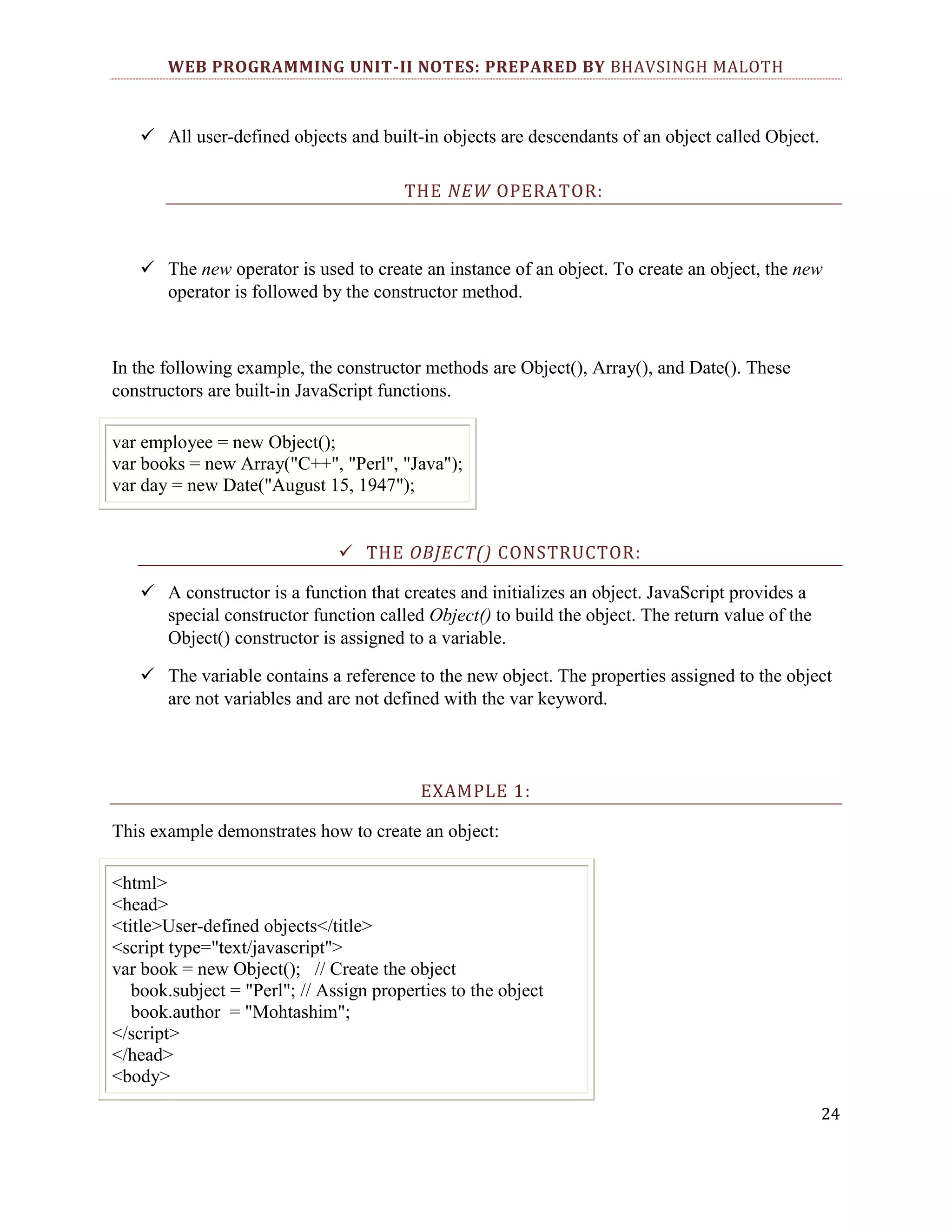 WEB PROGRAMMING UNIT-II NOTES: PREPARED BY BHAVSINGH MALOTH  All user-defined objects and built-in objects are descendants of an object called Object. THE NEW OPERATOR:  The new operator is used to create an instance of an object. To create an object, the new operator is followed by the constructor method. In the following example, the constructor methods are Object(), Array(), and Date(). These constructors are built-in JavaScript functions. var employee = new Object(); var books = new Array("C++", "Perl", "Java"); var day = new Date("August 15, 1947");  THE OBJECT() CONSTRUCTOR:  A constructor is a function that creates and initializes an object. JavaScript provides a special constructor function called Object() to build the object. The return value of the Object() constructor is assigned to a variable.  The variable contains a reference to the new object. The properties assigned to the object are not variables and are not defined with the var keyword. EXAMPLE 1: This example demonstrates how to create an object: <html> <head> <title>User-defined objects</title> <script type="text/javascript"> var book = new Object(); // Create the object book.subject = "Perl"; // Assign properties to the object book.author = "Mohtashim"; </script> </head> <body> 24 