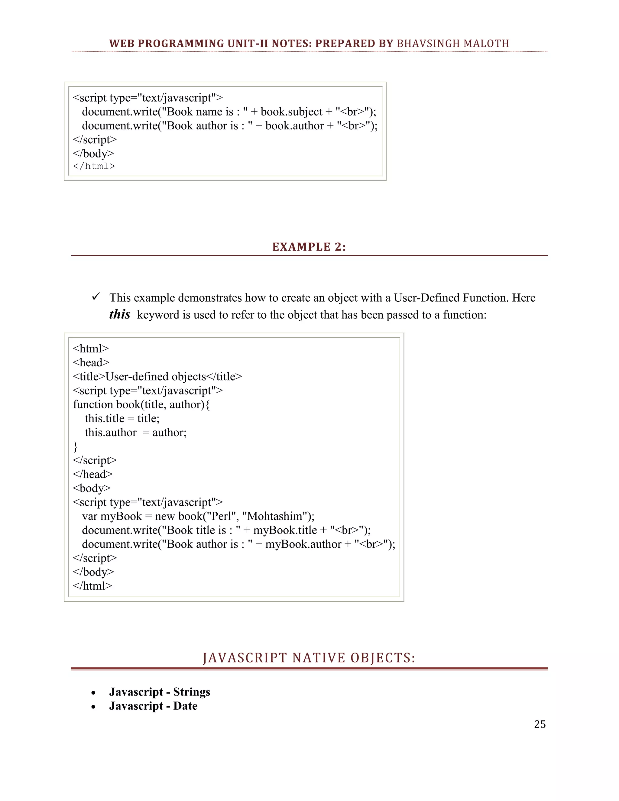 WEB PROGRAMMING UNIT-II NOTES: PREPARED BY BHAVSINGH MALOTH <script type="text/javascript"> document.write("Book name is : " + book.subject + "<br>"); document.write("Book author is : " + book.author + "<br>"); </script> </body> </html> EXAMPLE 2:  This example demonstrates how to create an object with a User-Defined Function. Here this keyword is used to refer to the object that has been passed to a function: <html> <head> <title>User-defined objects</title> <script type="text/javascript"> function book(title, author){ this.title = title; this.author = author; } </script> </head> <body> <script type="text/javascript"> var myBook = new book("Perl", "Mohtashim"); document.write("Book title is : " + myBook.title + "<br>"); document.write("Book author is : " + myBook.author + "<br>"); </script> </body> </html> JAVASCRIPT NATIVE OBJECTS: Javascript - Strings Javascript - Date 25 