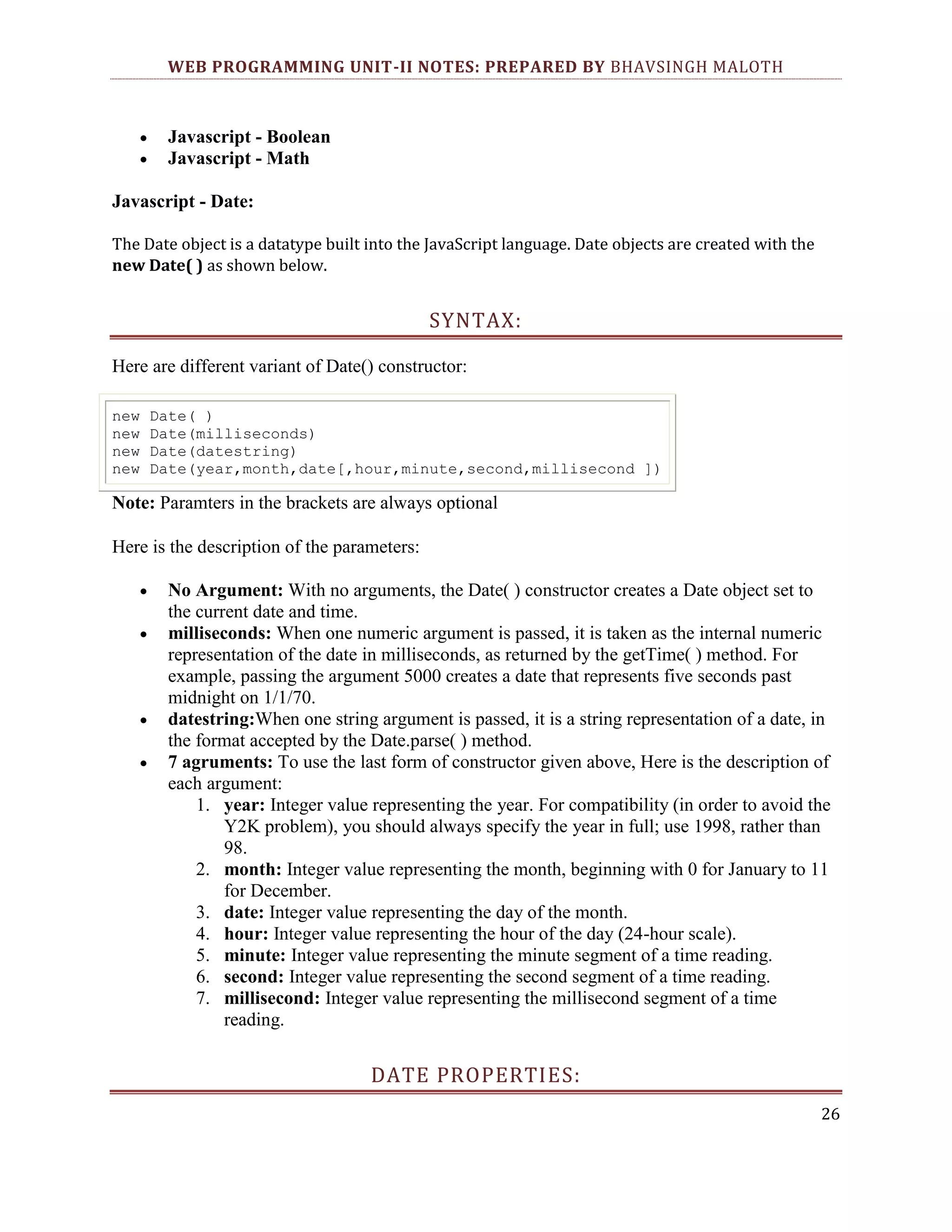 WEB PROGRAMMING UNIT-II NOTES: PREPARED BY BHAVSINGH MALOTH Javascript - Boolean Javascript - Math Javascript - Date: The Date object is a datatype built into the JavaScript language. Date objects are created with the new Date( ) as shown below. SYNTAX: Here are different variant of Date() constructor: new new new new Date( ) Date(milliseconds) Date(datestring) Date(year,month,date[,hour,minute,second,millisecond ]) Note: Paramters in the brackets are always optional Here is the description of the parameters: No Argument: With no arguments, the Date( ) constructor creates a Date object set to the current date and time. milliseconds: When one numeric argument is passed, it is taken as the internal numeric representation of the date in milliseconds, as returned by the getTime( ) method. For example, passing the argument 5000 creates a date that represents five seconds past midnight on 1/1/70. datestring:When one string argument is passed, it is a string representation of a date, in the format accepted by the Date.parse( ) method. 7 agruments: To use the last form of constructor given above, Here is the description of each argument: 1. year: Integer value representing the year. For compatibility (in order to avoid the Y2K problem), you should always specify the year in full; use 1998, rather than 98. 2. month: Integer value representing the month, beginning with 0 for January to 11 for December. 3. date: Integer value representing the day of the month. 4. hour: Integer value representing the hour of the day (24-hour scale). 5. minute: Integer value representing the minute segment of a time reading. 6. second: Integer value representing the second segment of a time reading. 7. millisecond: Integer value representing the millisecond segment of a time reading. DATE PROPERTIES: 26 