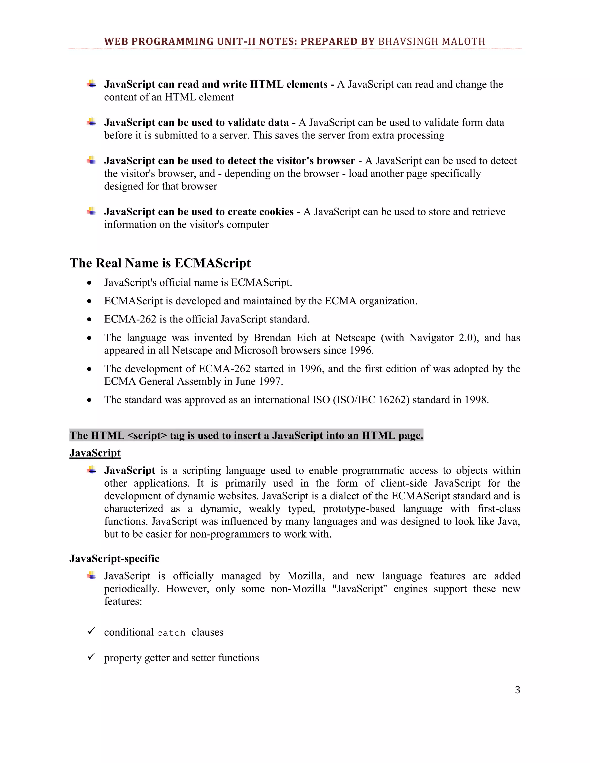 WEB PROGRAMMING UNIT-II NOTES: PREPARED BY BHAVSINGH MALOTH JavaScript can read and write HTML elements - A JavaScript can read and change the content of an HTML element JavaScript can be used to validate data - A JavaScript can be used to validate form data before it is submitted to a server. This saves the server from extra processing JavaScript can be used to detect the visitor's browser - A JavaScript can be used to detect the visitor's browser, and - depending on the browser - load another page specifically designed for that browser JavaScript can be used to create cookies - A JavaScript can be used to store and retrieve information on the visitor's computer The Real Name is ECMAScript JavaScript's official name is ECMAScript. ECMAScript is developed and maintained by the ECMA organization. ECMA-262 is the official JavaScript standard. The language was invented by Brendan Eich at Netscape (with Navigator 2.0), and has appeared in all Netscape and Microsoft browsers since 1996. The development of ECMA-262 started in 1996, and the first edition of was adopted by the ECMA General Assembly in June 1997. The standard was approved as an international ISO (ISO/IEC 16262) standard in 1998. The HTML <script> tag is used to insert a JavaScript into an HTML page. JavaScript JavaScript is a scripting language used to enable programmatic access to objects within other applications. It is primarily used in the form of client-side JavaScript for the development of dynamic websites. JavaScript is a dialect of the ECMAScript standard and is characterized as a dynamic, weakly typed, prototype-based language with first-class functions. JavaScript was influenced by many languages and was designed to look like Java, but to be easier for non-programmers to work with. JavaScript-specific JavaScript is officially managed by Mozilla, and new language features are added periodically. However, only some non-Mozilla "JavaScript" engines support these new features:  conditional catch clauses  property getter and setter functions 3 