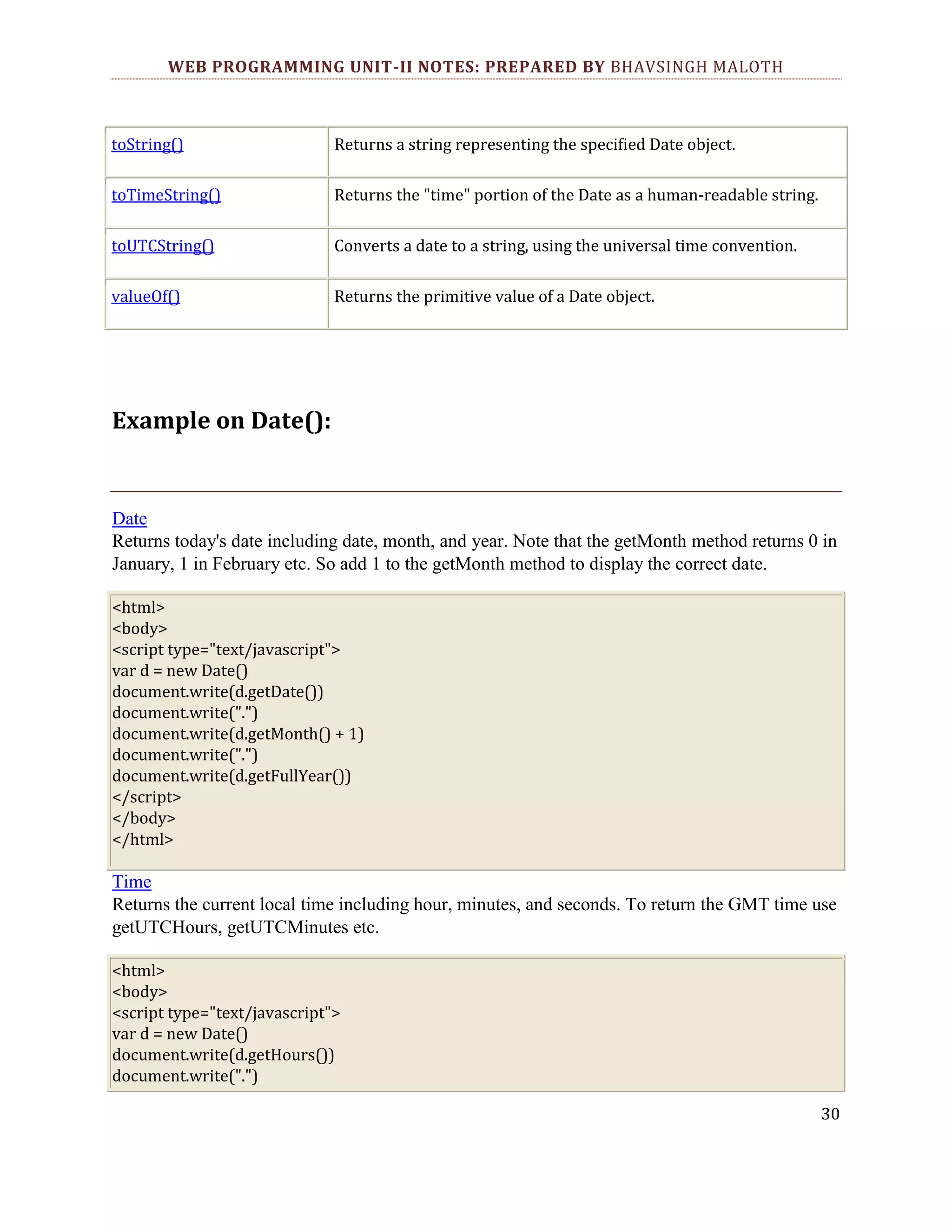 WEB PROGRAMMING UNIT-II NOTES: PREPARED BY BHAVSINGH MALOTH toString() Returns a string representing the specified Date object. toTimeString() Returns the "time" portion of the Date as a human-readable string. toUTCString() Converts a date to a string, using the universal time convention. valueOf() Returns the primitive value of a Date object. Example on Date(): Date Returns today's date including date, month, and year. Note that the getMonth method returns 0 in January, 1 in February etc. So add 1 to the getMonth method to display the correct date. <html> <body> <script type="text/javascript"> var d = new Date() document.write(d.getDate()) document.write(".") document.write(d.getMonth() + 1) document.write(".") document.write(d.getFullYear()) </script> </body> </html> Time Returns the current local time including hour, minutes, and seconds. To return the GMT time use getUTCHours, getUTCMinutes etc. <html> <body> <script type="text/javascript"> var d = new Date() document.write(d.getHours()) document.write(".") 30 