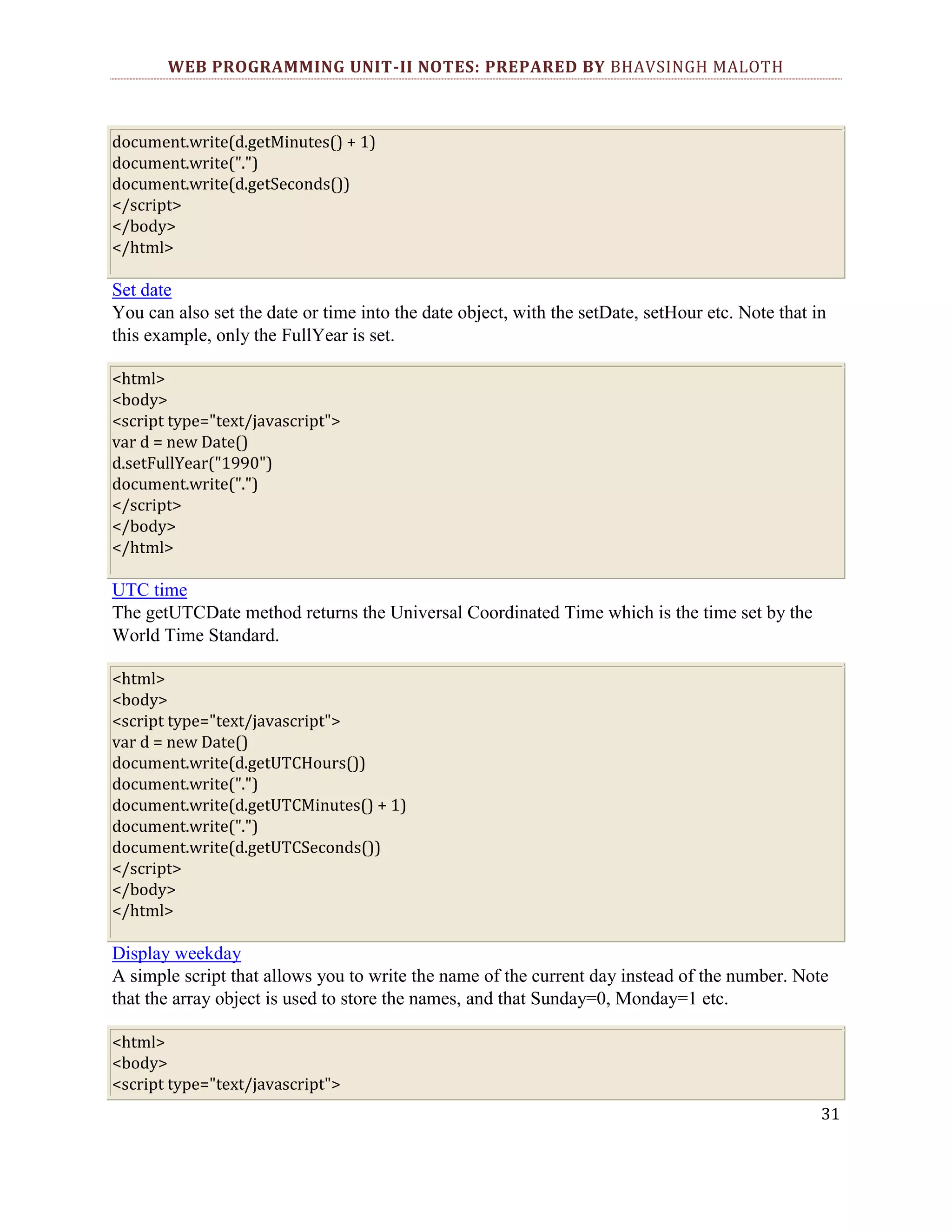 WEB PROGRAMMING UNIT-II NOTES: PREPARED BY BHAVSINGH MALOTH document.write(d.getMinutes() + 1) document.write(".") document.write(d.getSeconds()) </script> </body> </html> Set date You can also set the date or time into the date object, with the setDate, setHour etc. Note that in this example, only the FullYear is set. <html> <body> <script type="text/javascript"> var d = new Date() d.setFullYear("1990") document.write(".") </script> </body> </html> UTC time The getUTCDate method returns the Universal Coordinated Time which is the time set by the World Time Standard. <html> <body> <script type="text/javascript"> var d = new Date() document.write(d.getUTCHours()) document.write(".") document.write(d.getUTCMinutes() + 1) document.write(".") document.write(d.getUTCSeconds()) </script> </body> </html> Display weekday A simple script that allows you to write the name of the current day instead of the number. Note that the array object is used to store the names, and that Sunday=0, Monday=1 etc. <html> <body> <script type="text/javascript"> 31 
