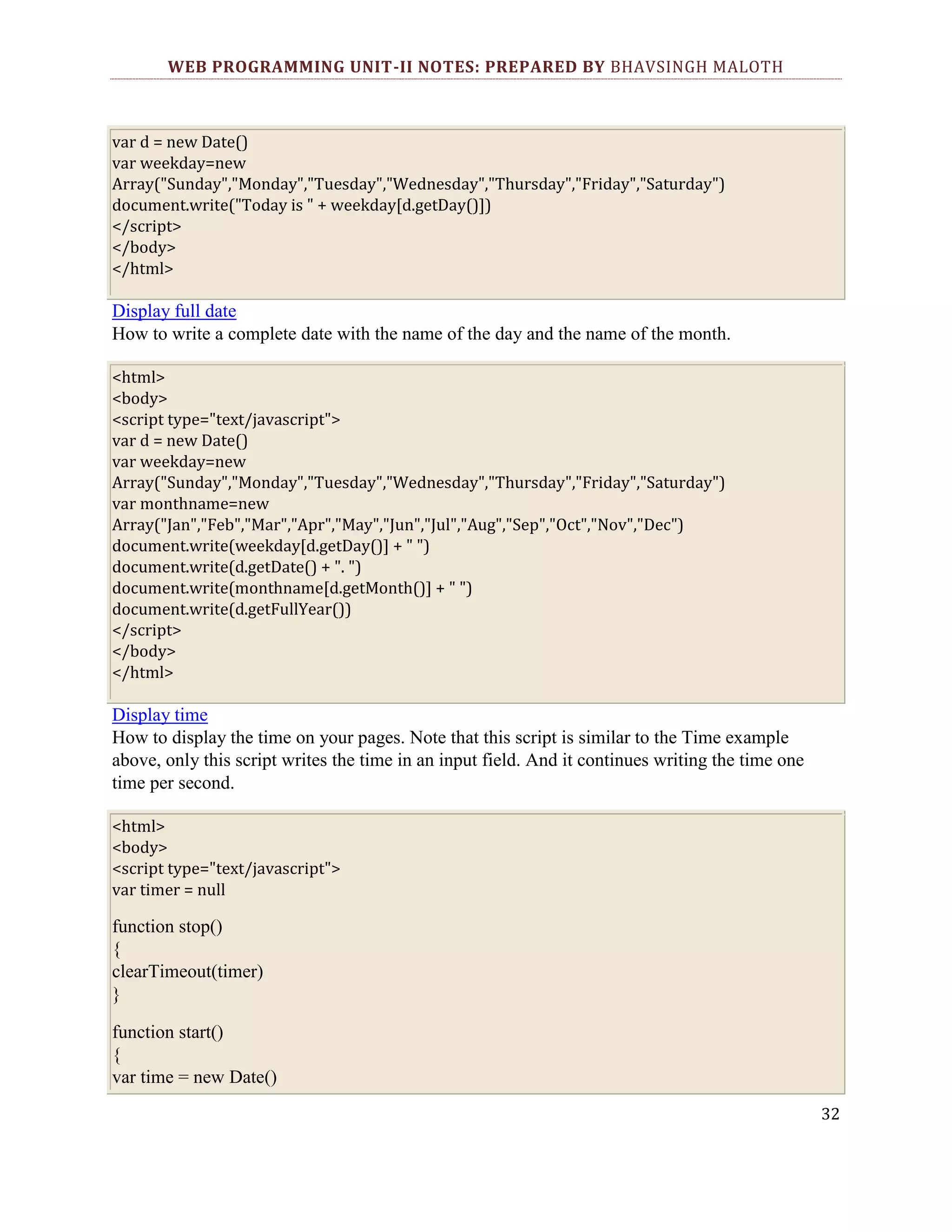 WEB PROGRAMMING UNIT-II NOTES: PREPARED BY BHAVSINGH MALOTH var d = new Date() var weekday=new Array("Sunday","Monday","Tuesday","Wednesday","Thursday","Friday","Saturday") document.write("Today is " + weekday[d.getDay()]) </script> </body> </html> Display full date How to write a complete date with the name of the day and the name of the month. <html> <body> <script type="text/javascript"> var d = new Date() var weekday=new Array("Sunday","Monday","Tuesday","Wednesday","Thursday","Friday","Saturday") var monthname=new Array("Jan","Feb","Mar","Apr","May","Jun","Jul","Aug","Sep","Oct","Nov","Dec") document.write(weekday[d.getDay()] + " ") document.write(d.getDate() + ". ") document.write(monthname[d.getMonth()] + " ") document.write(d.getFullYear()) </script> </body> </html> Display time How to display the time on your pages. Note that this script is similar to the Time example above, only this script writes the time in an input field. And it continues writing the time one time per second. <html> <body> <script type="text/javascript"> var timer = null function stop() { clearTimeout(timer) } function start() { var time = new Date() 32 