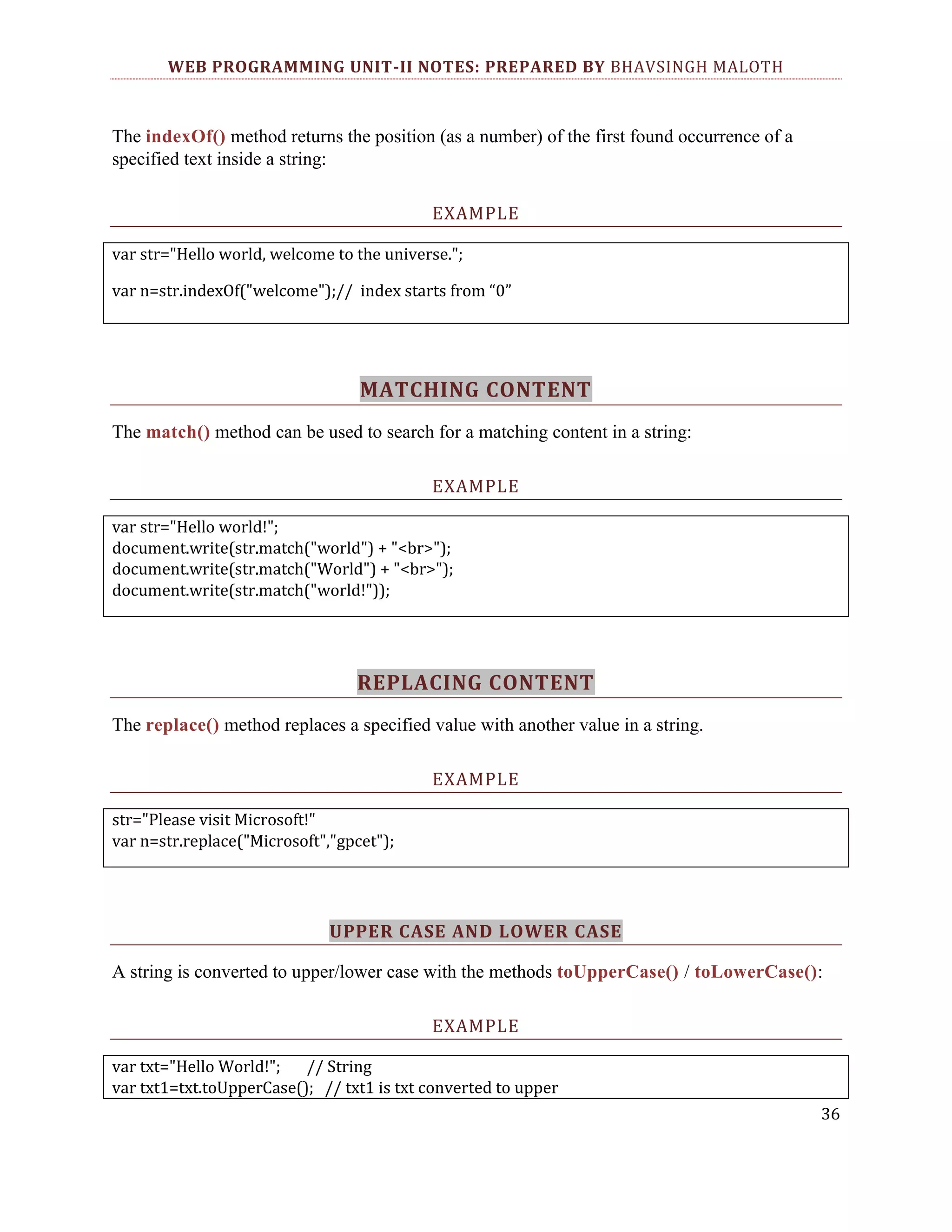 WEB PROGRAMMING UNIT-II NOTES: PREPARED BY BHAVSINGH MALOTH The indexOf() method returns the position (as a number) of the first found occurrence of a specified text inside a string: EXAMPLE var str="Hello world, welcome to the universe."; var n=str.indexOf("welcome");// index starts from “0” MATCHING CONTENT The match() method can be used to search for a matching content in a string: EXAMPLE var str="Hello world!"; document.write(str.match("world") + "<br>"); document.write(str.match("World") + "<br>"); document.write(str.match("world!")); REPLACING CONTENT The replace() method replaces a specified value with another value in a string. EXAMPLE str="Please visit Microsoft!" var n=str.replace("Microsoft","gpcet"); UPPER CASE AND LOWER CASE A string is converted to upper/lower case with the methods toUpperCase() / toLowerCase(): EXAMPLE var txt="Hello World!"; // String var txt1=txt.toUpperCase(); // txt1 is txt converted to upper 36 