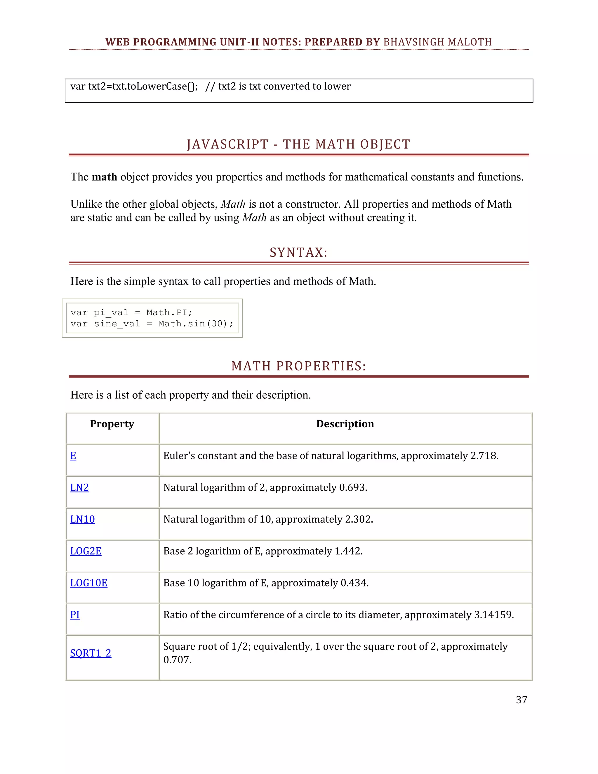 WEB PROGRAMMING UNIT-II NOTES: PREPARED BY BHAVSINGH MALOTH var txt2=txt.toLowerCase(); // txt2 is txt converted to lower JAVASCRIPT - THE MATH OBJECT The math object provides you properties and methods for mathematical constants and functions. Unlike the other global objects, Math is not a constructor. All properties and methods of Math are static and can be called by using Math as an object without creating it. SYNTAX: Here is the simple syntax to call properties and methods of Math. var pi_val = Math.PI; var sine_val = Math.sin(30); MATH PROPERTIES: Here is a list of each property and their description. Property Description E Euler's constant and the base of natural logarithms, approximately 2.718. LN2 Natural logarithm of 2, approximately 0.693. LN10 Natural logarithm of 10, approximately 2.302. LOG2E Base 2 logarithm of E, approximately 1.442. LOG10E Base 10 logarithm of E, approximately 0.434. PI Ratio of the circumference of a circle to its diameter, approximately 3.14159. SQRT1_2 Square root of 1/2; equivalently, 1 over the square root of 2, approximately 0.707. 37 
